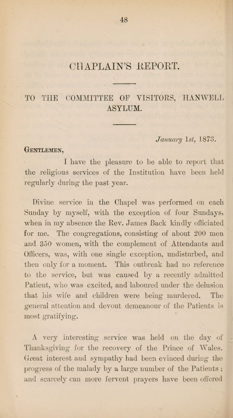 CHAPLAIN’S liEPOBT. TO THE COMMITTEE OF VISITORS, HANWELL ASYLUM. Gentlemen, Janucmj Is?, 1878. I have the pleasure to be able to report that the religious services of the Institution have been held regularly during the past year. Divine service in the Chapel was performed on each Sunday by myself, with the exception of four Sundays, when in my absence the Rev. James Back kindly officiated for me. The congregations, consisting of about 200 men and 350 women, with the complement of Attendants and Officers, was, with one single exception, undisturbed, and then only for a moment. This outbreak had no reference to the service, but was caused by a recently admitted Patient, who was excited, and laboured under the delusion that his wife and children were being murdered. The general attention and devout demeanour of the Patients is most gratifying. A very interesting service was held on the day of Thanksgiving for the recovery of the Prince of Wales. Great interest and sympathy had been evinced during the progress of the malady by a large number of the Patients ; and scarcely can more fervent prayers have been offered