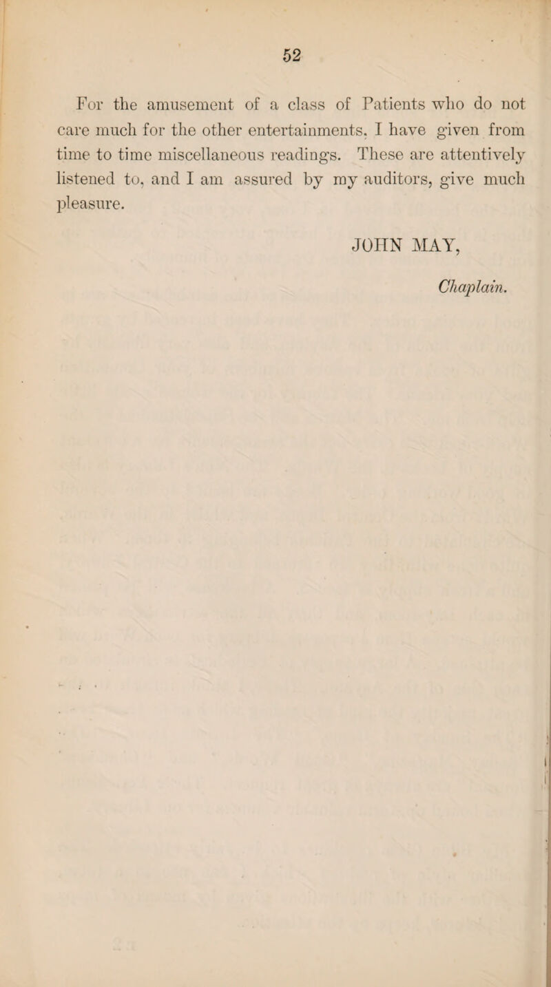 For the amusement of a class of Patients who do not care much for the other entertainments. I have given from time to time miscellaneous readings. These are attentively listened to, and I am assured by my auditors, give much pleasure. JOHN MAY, Chaplain.