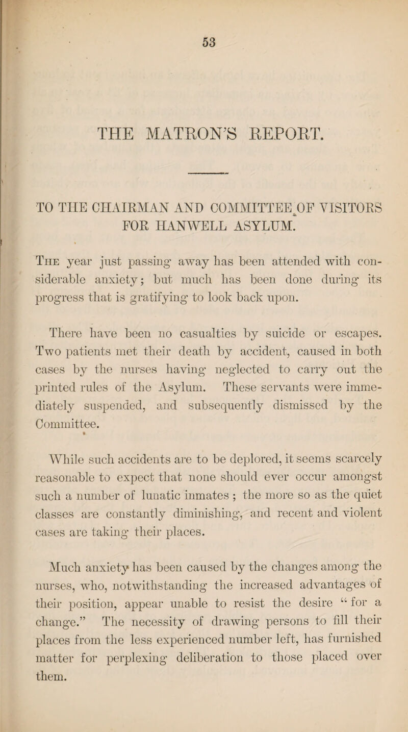 THE MATRON’S REPORT. TO TIIE CHAIRMAN AND COMMITTEE U)F VISITORS FOR HANWELL ASYLUM. The year just passing away lias been attended with con¬ siderable anxiety; but much has been done during its progress that is gratifying to look back upon. There have been no casualties by suicide or escapes. Two patients met their death by accident, caused in both cases by the nurses having neglected to carry out the printed rules of the Asylum. These servants were imme¬ diately suspended, and subsequently dismissed by the Committee. » While such accidents are to be deplored, it seems scarcely reasonable to expect that none should ever occur amongst such a number of lunatic inmates ; the more so as the quiet classes are constantly diminishing, and recent and violent cases are taking their places. Much anxiety has been caused by the changes among the nurses, who, notwithstanding the increased advantages of their position, appear unable to resist the desire u for a change.” The necessity of drawing persons to fill their places from the less experienced number left, has furnished matter for perplexing deliberation to those placed over them.