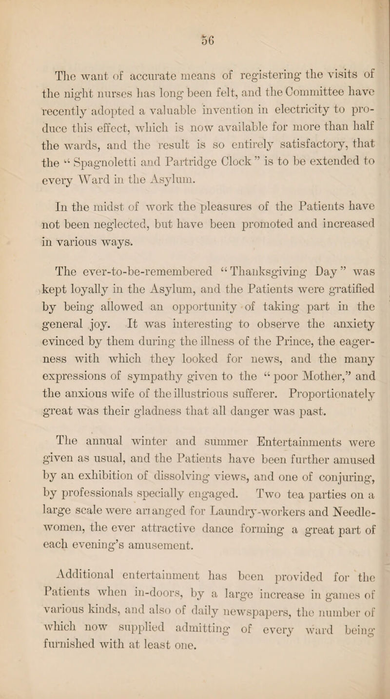 The want of accurate means of registering the visits of the night nurses lias long been felt, and the Committee have recently adopted a valuable invention in electricity to pro¬ duce this effect, which is now available for more than half the wards, and the result is so entirely satisfactory, that the a Spagnoletti and Partridge Clock ” is to be extended to every Ward in the Asylum. In the midst of work the pleasures of the Patients have not been neglected, but have been promoted and increased in various ways. The ever-to-be-remembered “ Thanksgiving Pay ” was kept loyally in the Asylum, and the Patients were gratified by being allowed an opportunity of taking part in the general joy. It was interesting to observe the anxiety evinced by them during the illness of the Prince, the eager¬ ness with which they looked for news, and the many expressions of sympathy given to the “ poor Mother,” and the anxious wife of the illustrious sufferer. Proportionately great was their gladness that all danger was past. The annual winter and summer Entertainments were given as usual, and the Patients have been further amused by an exhibition of dissolving views, and one of conjuring, by professionals specially engaged. Two tea parties on a large scale were ananged for Laundry-workers and Needle¬ women, the ever attractive dance forming a great part of each evening’s amusement. Additional entertainment has been provided for the Patients when in-doors, by a large increase in games of various kinds, and also of daily newspapers, the number of which now supplied admitting’ of every ward being furnished with at least one.