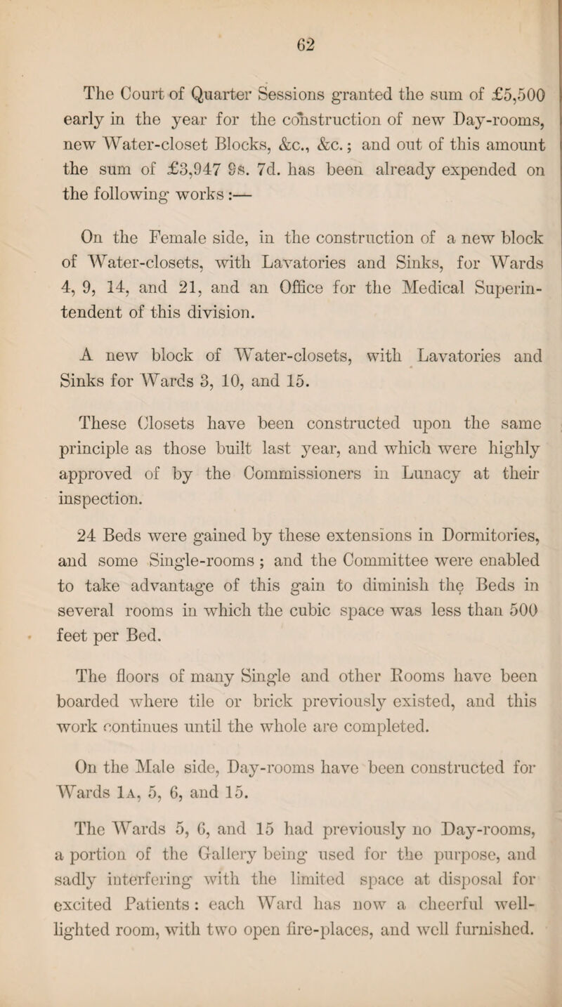 The Court of Quarter Sessions granted the sum of £5,500 early in the year for the construction of new Day-rooms, new Water-closet Blocks, &c., &c.; and out of this amount the sum of £3,947 9s. 7d. has been already expended on the following works :— On the Female side, in the construction of a new block of Water-closets, with Lavatories and Sinks, for Wards 4, 9, 14, and 21, and an Office for the Medical Superin¬ tendent of this division. A new block of Water-closets, with Lavatories and Sinks for Wards 3, 10, and 15. These Closets have been constructed upon the same principle as those built last year, and which were highly approved of by the Commissioners in Lunacy at their inspection. 24 Beds were gained by these extensions in Dormitories, and some Single-rooms ; and the Committee were enabled to take advantage of this gain to diminish the Beds in several rooms in which the cubic space was less than 500 feet per Bed. The floors of many Single and other Booms have been boarded where tile or brick previously existed, and this work continues until the whole are completed. On the Male side, Day-rooms have been constructed for Wards 1a, 5, 6, and 15. The Wards 5, 6, and 15 had previously no Day-rooms, a portion of the Gallery being used for the purpose, and sadly interfering with the limited space at disposal for excited Patients: each Ward has now a cheerful well- lighted room, with two open fire-places, and well furnished.