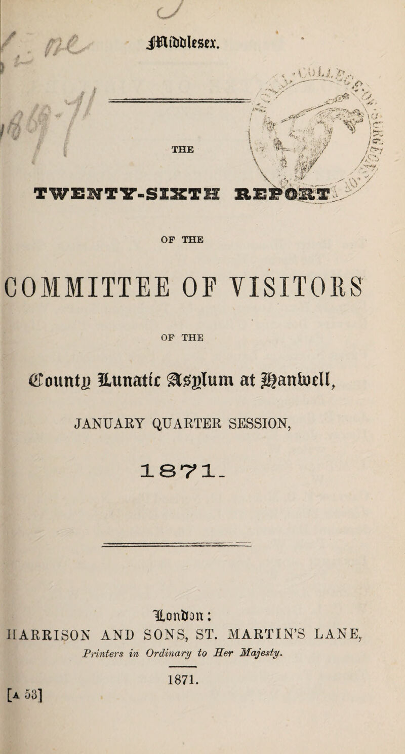 / , iflfobUsex. THE TWEHTY-SIST1 OF THE COMMITTEE OF VISITORS OF THE CTountji Hunatfc gtsglum at ^antwcll. JANUARY QUARTER SESSION, 1871. Hontfon: HARRISON AND SONS, ST. MARTIN’S LANE, Printers in Ordinary to Her Majesty. [a a3] 1871.