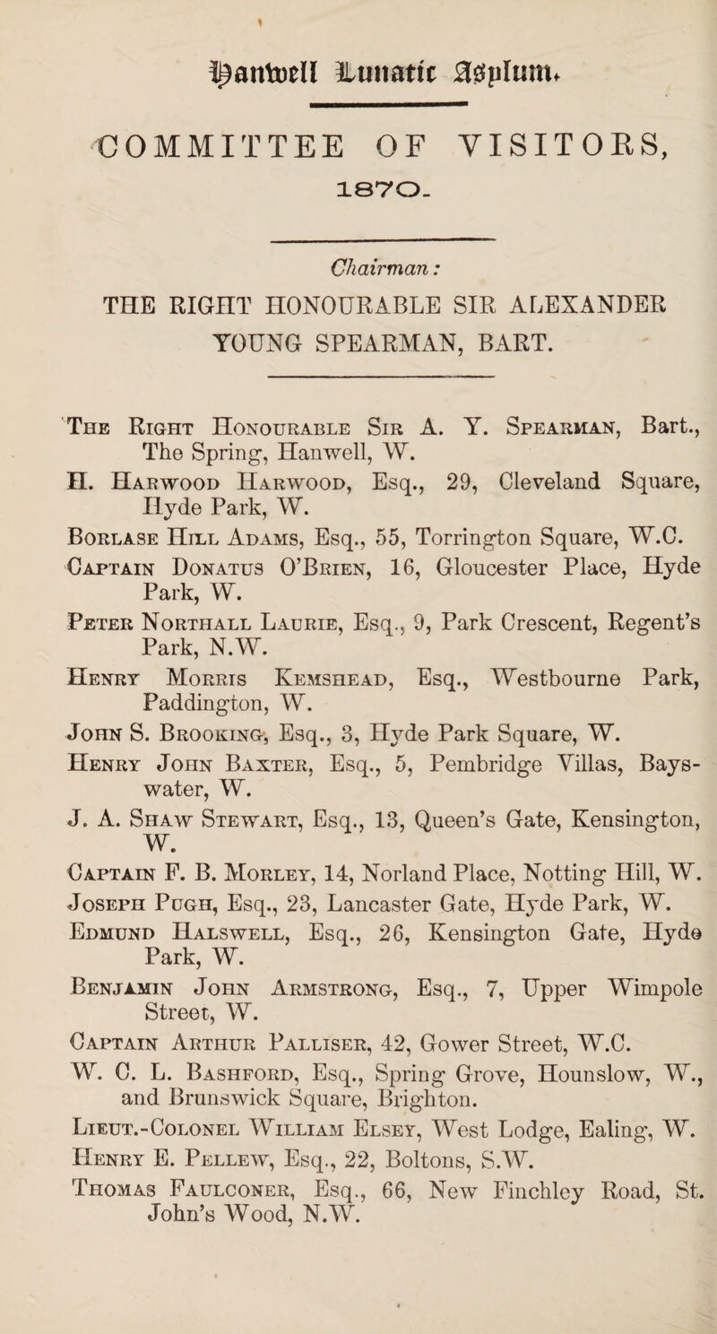 I^antoell Lunatic asylum. COMMITTEE OF VISITORS, 1870- Chairman: THE RIGHT HONOURABLE SIR ALEXANDER YOUNG SPEARMAN, BART. The Right Honourable Sir A. Y. Spearman, Bart., The Spring, Hanwell, W. H. Harwood Harwood, Esq., 29, Cleveland Square, Hyde Park, W. Borlase Hill Adams, Esq., 55, Torrington Square, W.C. Captain Donatus O’Brien, 16, Gloucester Place, Hyde Park, W. Peter Northall Laurie, Esq., 9, Park Crescent, Regent’s Park, N.W. Henry Morris Kemshead, Esq., Westbourne Park, Paddington, W. John S. Brooking, Esq., 3, Hyde Park Square, W. Henry John Baxter, Esq., 5, Pembridge Villas, Bays- water, W. J. A. Shaw Stewart, Esq., 13, Queen’s Gate, Kensington, W. Captain F. B. Morley, 14, Norland Place, Notting Hill, W. Joseph Pugh, Esq., 23, Lancaster Gate, Hyde Park, W. Edmund Halswell, Esq., 26, Kensington Gate, Hyde Park, W. Benjamin John Armstrong, Esq., 7, Upper Wimpole Street, W. Captain Arthur Palliser, 42, Gower Street, W.C. W. C. L. Bashford, Esq., Spring Grove, Hounslow, W., and Brunswick Square, Brighton. Lieut.-Colonel William Elsey, West Lodge, Ealing, W. Henry E. Pellew, Esq., 22, Boltons, S.W. Thomas Faulconer, Esq., 66, New Finchley Road, St. John’s Wood, N.W.