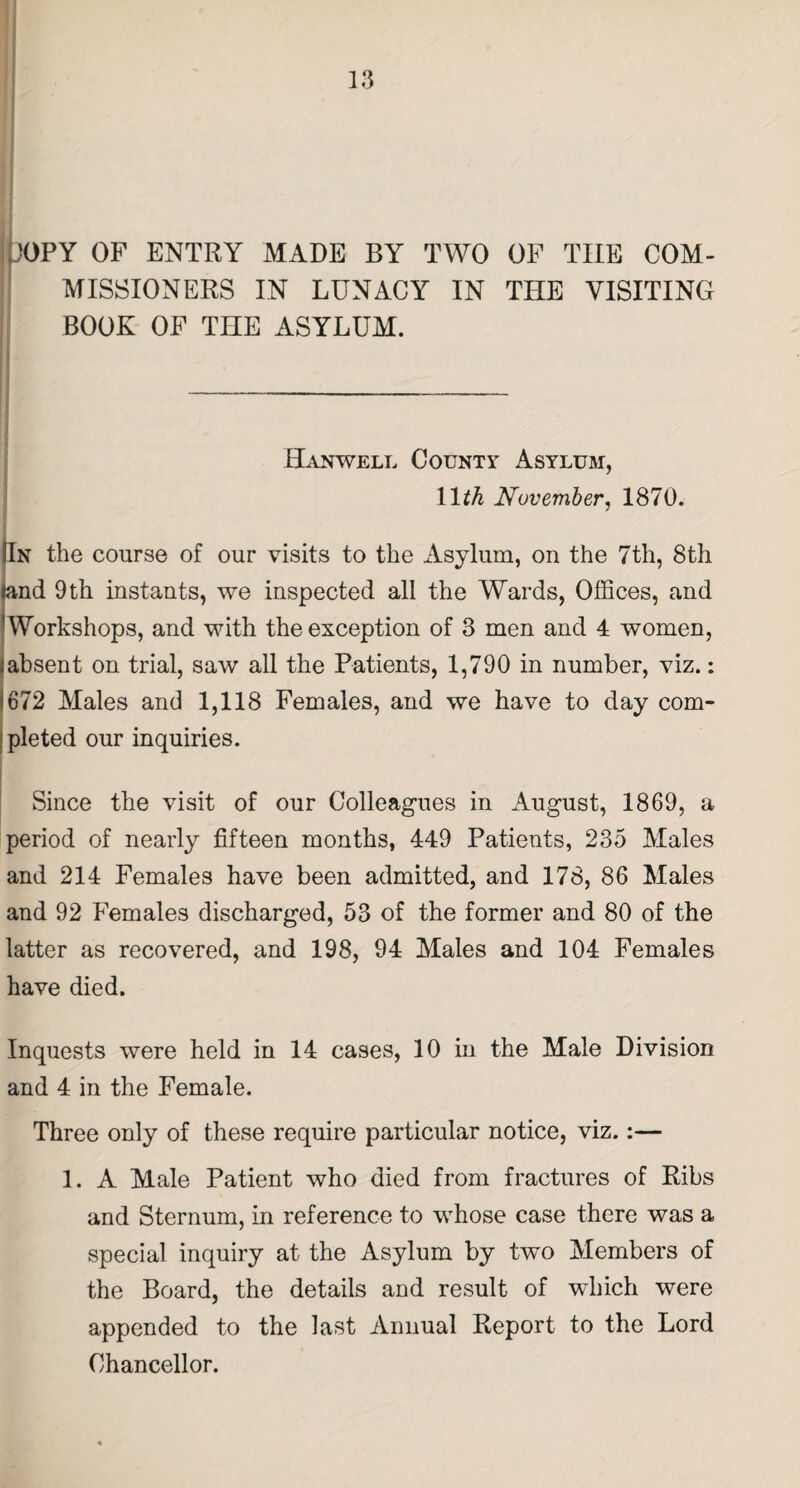 iJOPY OP ENTRY MADE BY TWO OF THE COM- j MISiSIONERS IN LUNACY IN THE VISITING BOOK OP THE ASYLUM. j- Hanwell County Asylum, IDA November, 1870. In the course of our visits to the Asylum, on the 7th, 8th and 9 th instants, we inspected all the Wards, Offices, and Workshops, and with the exception of 3 men and 4 women, absent on trial, saw all the Patients, 1,790 in number, viz.: 672 Males and 1,118 Females, and we have to day com¬ pleted our inquiries. Since the visit of our Colleagues in August, 1869, a period of nearly fifteen months, 449 Patients, 235 Males and 214 Females have been admitted, and 178, 86 Males and 92 Females discharged, 53 of the former and 80 of the latter as recovered, and 198, 94 Males and 104 Females have died. Inquests were held in 14 cases, 10 in the Male Division and 4 in the Female. Three only of these require particular notice, viz.:— 1. A Male Patient who died from fractures of Ribs and Sternum, in reference to whose case there was a special inquiry at the Asylum by two Members of the Board, the details and result of which were appended to the last Annual Report to the Lord Chancellor.