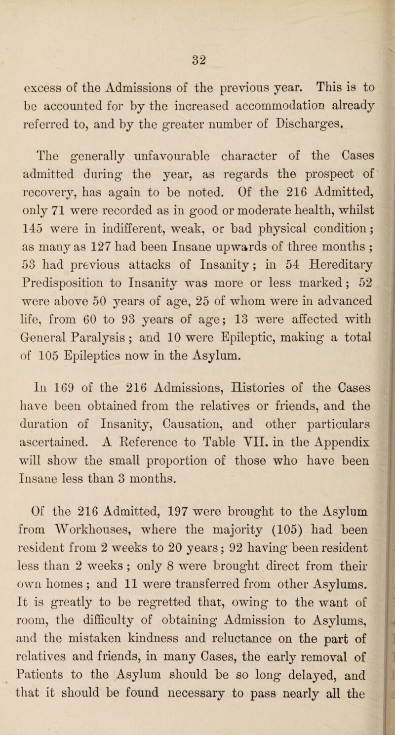 excess of the Admissions of the previous year. This is to be accouuted for by the increased accommodation already referred to, and by the greater number of Discharges. The generally unfavourable character of the Cases admitted during the year, as regards the prospect of recovery, has again to be noted. Of the 216 Admitted, only 71 were recorded as in good or moderate health, whilst 145 were in indifferent, weak, or bad physical condition; as many as 127 had been Insane upwards of three months ; 53 had previous attacks of Insanity; in 54 Hereditary Predisposition to Insanity was more or less marked ; 52 were above 50 years of age, 25 of whom were in advanced life, from 60 to 93 years of age; 13 were affected with General Paralysis ; and 10 were Epileptic, making a total of 105 Epileptics now in the Asylum. In 169 of the 216 Admissions, Histories of the Cases have been obtained from the relatives or friends, and the duration of Insanity, Causation, and other particulars ascertained. A Reference to Table VII. in the Appendix will show the small proportion of those who have been Insane less than 3 months. Of the 216 Admitted, 197 were brought to the Asylum from Workhouses, where the majority (105) had been resident from 2 weeks to 20 years; 92 having been resident less than 2 weeks ; only 8 were brought direct from their own homes ; and 11 were transferred from other Asylums. It is greatly to be regretted that, owing to the want of room, the difficulty of obtaining Admission to Asylums, and the mistaken kindness and reluctance on the part of relatives and friends, in many Cases, the early removal of Patients to the Asylum should be so long delayed, and that it should be found necessary to pass nearly all the