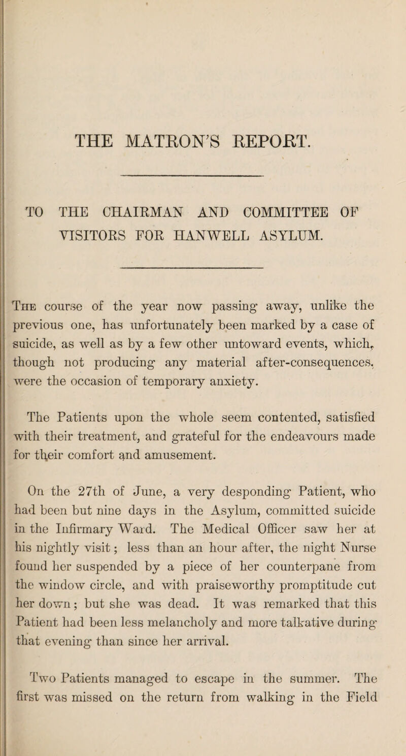 THE MATRON'S REPORT. TO THE CHAIRMAN AND COMMITTEE OF VISITORS FOR HANWELL ASYLUM. The course of the year now passing away, unlike the previous one, has unfortunately been marked by a case of suicide, as well as by a few other untoward events, which,, though not producing any material after-consequences, were the occasion of temporary anxiety. The Patients upon the whole seem contented, satisfied with their treatment, and grateful for the endeavours made for their comfort and amusement. On the 27th of June, a very desponding Patient, who had been but nine days in the Asylum, committed suicide in the Infirmary Ward. The Medical Officer saw her at bis nightly visit; less than an hour after, the night Nurse found her suspended by a piece of her counterpane from the window circle, and with praiseworthy promptitude cut her down; but she was dead. It was remarked that this Patient had been less melancholy and more talkative during that evening than since her arrival. Two Patients managed to escape in the summer. The first was missed on the return from walking in the Field