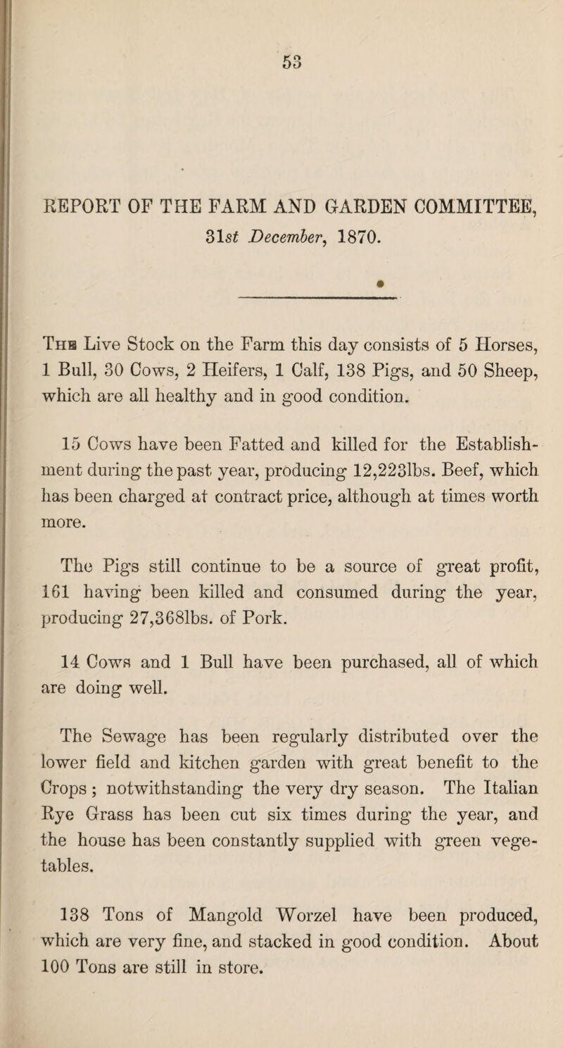 REPORT OF THE FARM AND GARDEN COMMITTEE, 31$£ December, 1870. The Live Stock on the Farm this day consists of 5 Horses, 1 Bull, 30 Cows, 2 Heifers, 1 Calf, 138 Pigs, and 50 Sheep, which are all healthy and in good condition. 15 Cows have been Fatted and killed for the Establish¬ ment during the past year, producing 12,223lbs. Beef, which has been charged at contract price, although at times worth more. The Pigs still continue to be a source of great profit, 161 having been killed and consumed during the year, producing 27,3681bs. of Pork. 14. Cows and 1 Bull have been purchased, all of which are doing well. The Sewage has been regularly distributed over the lower field and kitchen garden with great benefit to the Crops ; notwithstanding the very dry season. The Italian Rye Grass has been cut six times during the year, and the house has been constantly supplied with green vege¬ tables. 138 Tons of Mangold Worzel have been produced, which are very fine, and stacked in good condition. About 100 Tons are still in store.