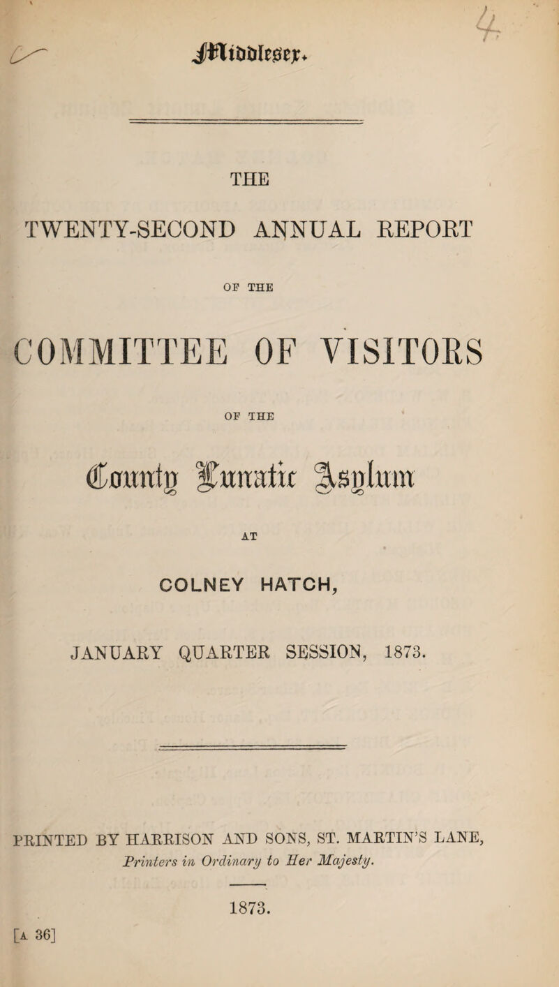 JUliDtileisejr. / ' THE TWENTY-SECOND ANNUAL REPORT OF THE COMMITTEE OF VISITORS OF THE Comitrr iTtmtlk Asnlmn COLNEY HATCH, JANUARY QUARTER SESSION, 1873. PRINTED BY HARRISON AND SONS, ST. MARTIN’S LANE, Printers in Ordinary to Her Majesty. 1873. [a 36]