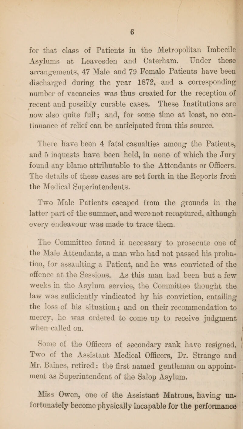 for that class of Patients in the Metropolitan Imbecile Asylums at Leavesden and Caterham. Under these arrangements, 47 Male and 79 Female Patients have been discharged during the year 1872, and a corresponding number of vacancies was thus created for the reception of recent and possibly curable cases. These Institutions are now also quite full; and, for some time at least, no con¬ tinuance of relief can be anticipated from this source. There have been 4 fatal casualties among the Patients, and 5 inquests have been held, in none of which the Jury found any blame attributable to the xYttendants or Officers. The details of these cases are set forth in the Reports from the Medical Superintendents. Two Male Patients escaped from the grounds in the latter part of the summer, and were not recaptured, although every endeavour was made to trace them. The Committee found it necessary to prosecute one of the Male Attendants, a man who had not passed his proba¬ tion, for assaulting a Patient, and he was convicted of the offence at the Sessions. As this man had been but a few weeks in the Asylum service, the Committee thought the law was sufficiently vindicated by his conviction, entailing the loss of his situation; and on their recommendation to mercy, he was ordered to come up to receive judgment when called on. Some of the Officers of secondary rank have resigned. Two of the Assistant Medical Officers, Dr. Strange and Mr. Baines, retired: the first named gentleman on appoint¬ ment as Superintendent of the Salop Asylum. Miss Owen, one of the Assistant Matrons, having un¬ fortunately become physically incapable for the performance