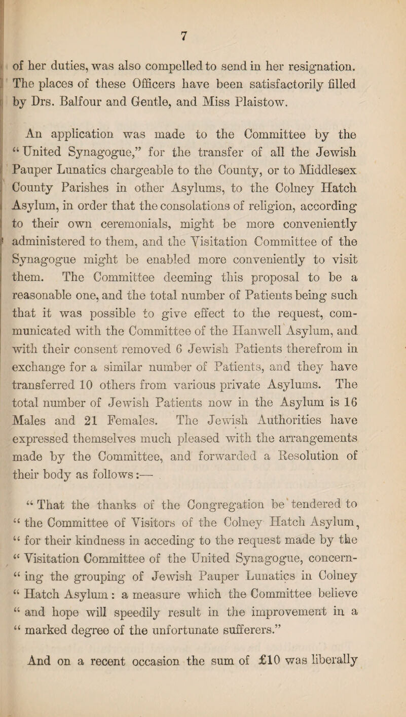 of her duties, was also compelled to send in her resignation. The places of these Officers have been satisfactorily filled by Drs. Balfour and Gentle, and Miss Plaistow. An application was made to the Committee by the “ United Synagogue,” for the transfer of all the Jewish Pauper Lunatics chargeable to the County, or to Middlesex County Parishes in other Asylums, to the Colney Hatch Asylum, in order that the consolations of religion, according to their own ceremonials, might be more conveniently administered to them, and the Visitation Committee of the Synagogue might be enabled more conveniently to visit them. The Committee deeming this proposal to be a reasonable one, and the total number of Patients being such that it was possible to give effect to the request, com¬ municated with the Committee of the Hanwell Asylum, and with their consent removed 6 Jewish Patients therefrom in exchange for a similar number of Patients, and they have transferred 10 others from various private Asylums. The total number of Jewish Patients now in the Asylum is 16 Males and 21 Females. The Jewish Authorities have expressed themselves much pleased with the arrangements made by the Committee, and forwarded a Resolution of their body as follows:— “ That the thanks of the Congregation be tendered to “ the Committee of Visitors of the Colney Hatch Asylum, “ for their kindness in acceding to the request made by the “ Visitation Committee of the United Synagogue, concern- u ing the grouping of Jewish Pauper Lunatics in Colney “ Hatch Asylum : a measure which the Committee believe “ and hope will speedily result in the improvement in a “ marked degree of the unfortunate sufferers.” And on a recent occasion the sum of £10 was liberally
