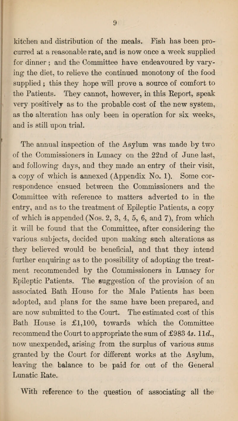 kitchen and distribution of the meals. Fish has been pro¬ cured at a reasonable rate, and is now once a week supplied for dinner ; and the Committee have endeavoured by vary¬ ing the diet, to relieve the continued monotony of the food supplied ; this they hope will prove a source of comfort to the Patients. They cannot, however, in this Report, speak very positively as to the probable cost of the new system, as the alteration has only been in operation for six weeks, and is still upon trial. The annual inspection of the Asylum was made by two of the Commissioners in Lunacy on the 22nd of June last, and following days, and they made an entry of their visit, a copy of which is annexed (Appendix No. 1). Some cor- « respondence ensued between the Commissioners and the Committee with reference to matters adverted to in the entry, and as to the treatment of Epileptic Patients, a copy of which is appended (Nos. 2, 3, 4, 5, 6, and 7), from which it will be found that the Committee, after considering the various subjects, decided upon making such alterations as they believed would be beneficial, and that they intend further enquiring as to the possibility of adopting the treat¬ ment recommended by the Commissioners in Lunacy for Epileptic Patients. The suggestion of the provision of an associated Bath House for the Male Patients has been adopted, and plans for the same have been prepared, and are now submitted to the Court. The estimated cost of this Bath House is £1,100, towards which the Committee recommend the Court to appropriate the sum of £983 45. 11 <7., now unexpended, arising from the surplus of various sums granted by the Court for different works at the Asylum, leaving the balance to be paid for out of the General Lunatic Rate. With reference to the question of associating all the