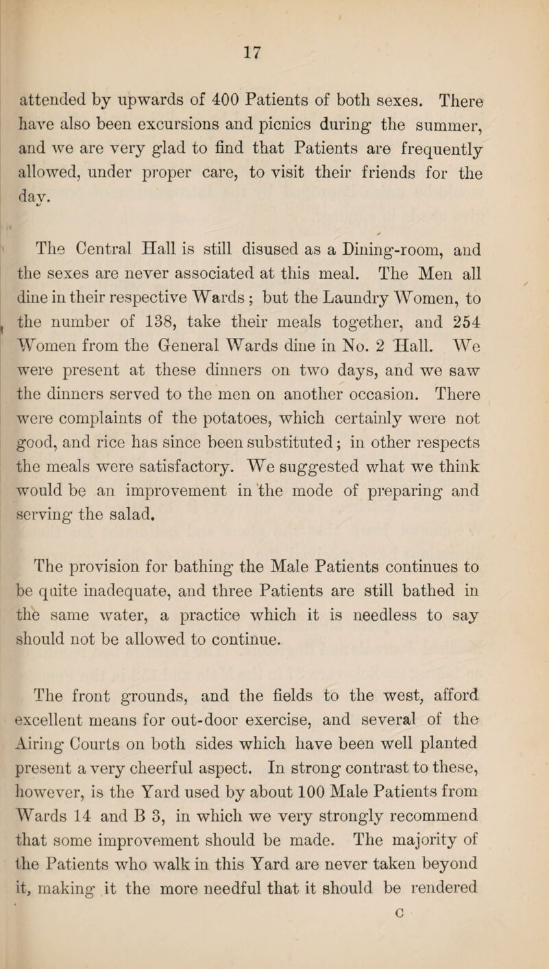 attended by upwards of 400 Patients of both sexes. There have also been excursions and picnics during the summer, and we are very glad to find that Patients are frequently allowed, under proper care, to visit their friends for the dav. «/ The Central ITall is still disused as a Dining-room, and the sexes are never associated at this meal. The Men all dine in their respective Wards ; but the Laundry Women, to the number of 138, take their meals together, and 254 Women from the General Wards dine in No. 2 Hall. We were present at these dinners on two days, and we saw the dinners served to the men on another occasion. There were complaints of the potatoes, which certainly were not good, and rice has since been substituted; in other respects the meals were satisfactory. We suggested what we think would be an improvement in the mode of preparing and serving the salad. The provision for bathing the Male Patients continues to be quite inadequate, and three Patients are still bathed in the same water, a practice which it is needless to say should not be allowed to continue. The front grounds, and the fields to the west, afford excellent means for out-door exercise, and several of the Airing Courts on both sides which have been well planted present a very cheerful aspect. In strong contrast to these, however, is the Yard used by about 100 Male Patients from Wards 14 and B 3, in which we very strongly recommend that some improvement should be made. The majority of the Patients who walk in this Yard are never taken beyond it, making it the more needful that it should be rendered c