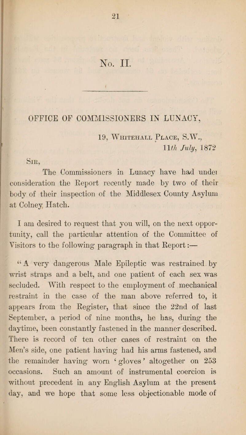 No. II. OFFICE OF COMMISSIONERS IN LUNACY, 19, Whitehall Place, S.W., Wth July, 1872 Sir, The Commissioners in Lunacy have had undei consideration the Report recently made by two of their body of their inspection of the Middlesex County Asylum at Colney Hatch. I am desired to request that you will, on the next oppor¬ tunity, call the particular attention of the Committee of Visitors to the following paragraph in that Report:— “A very dangerous Male Epileptic was restrained. by wrist straps and a belt, and one patient of each sex was secluded. With respect to the employment of mechanical restraint in the case of the man above referred to, it appears from the Register, that since the 22nd of last September, a period of nine months, he has, during the daytime, been constantly fastened in the manner described. There is record of ten other cases of restraint on the Men’s side, one patient having had his arms fastened, and the remainder having worn ‘ gloves ’ altogether on 253 occasions. Such an amount of instrumental coercion is without precedent in any English Asylum at the present day, and we hope that some less objectionable mode of