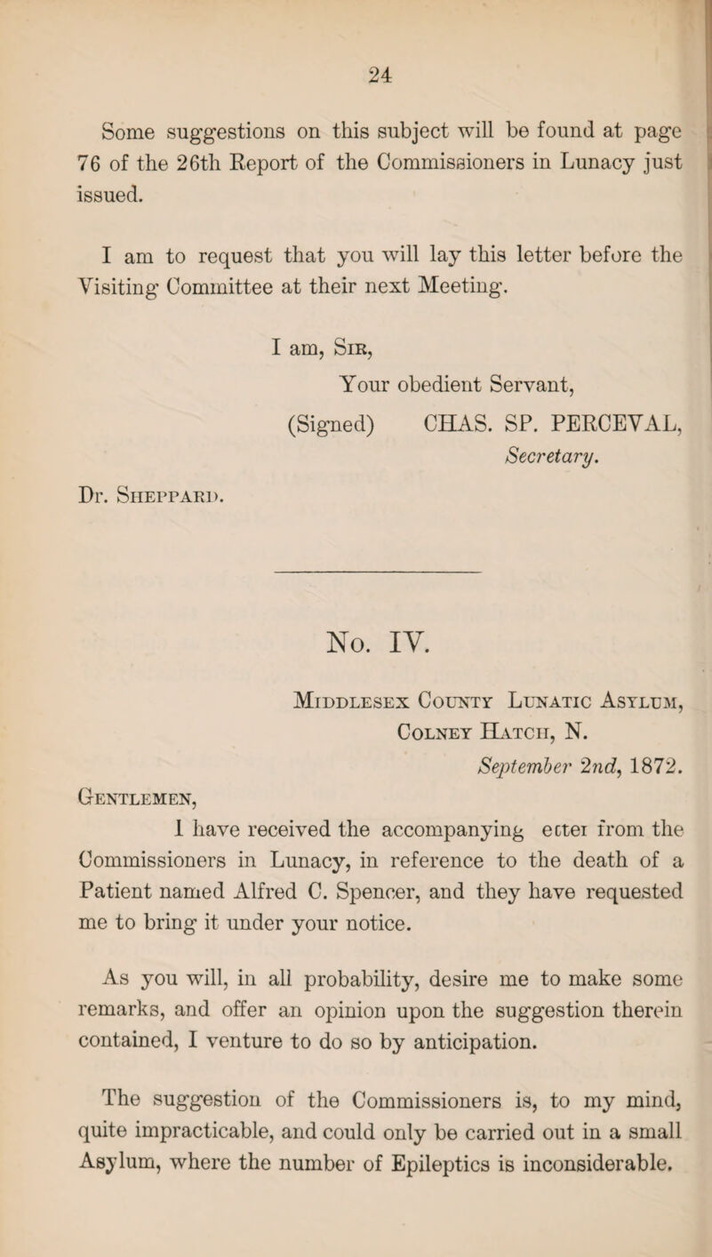 Some suggestions on this subject will be found at page 76 of the 26th Report of the Commissioners in Lunacy just issued. I am to request that you will lay this letter before the Visiting Committee at their next Meeting. Dr. Sheppard. I am, Sir, Your obedient Servant, (Signed) CHAS. SP. PERCEVAL, Secretary. No. IV. Middlesex County Lunatic Asylum, Colney Hatch, N. September 2nd, 1872. Gentlemen, 1 have received the accompanying ectei from the Commissioners in Lunacy, in reference to the death of a Patient named Alfred C. Spencer, and they have requested me to bring it under your notice. As you will, in all probability, desire me to make some remarks, and offer an opinion upon the suggestion therein contained, I venture to do so by anticipation. The suggestion of the Commissioners is, to my mind, quite impracticable, and could only be carried out in a small Asylum, where the number of Epileptics is inconsiderable.