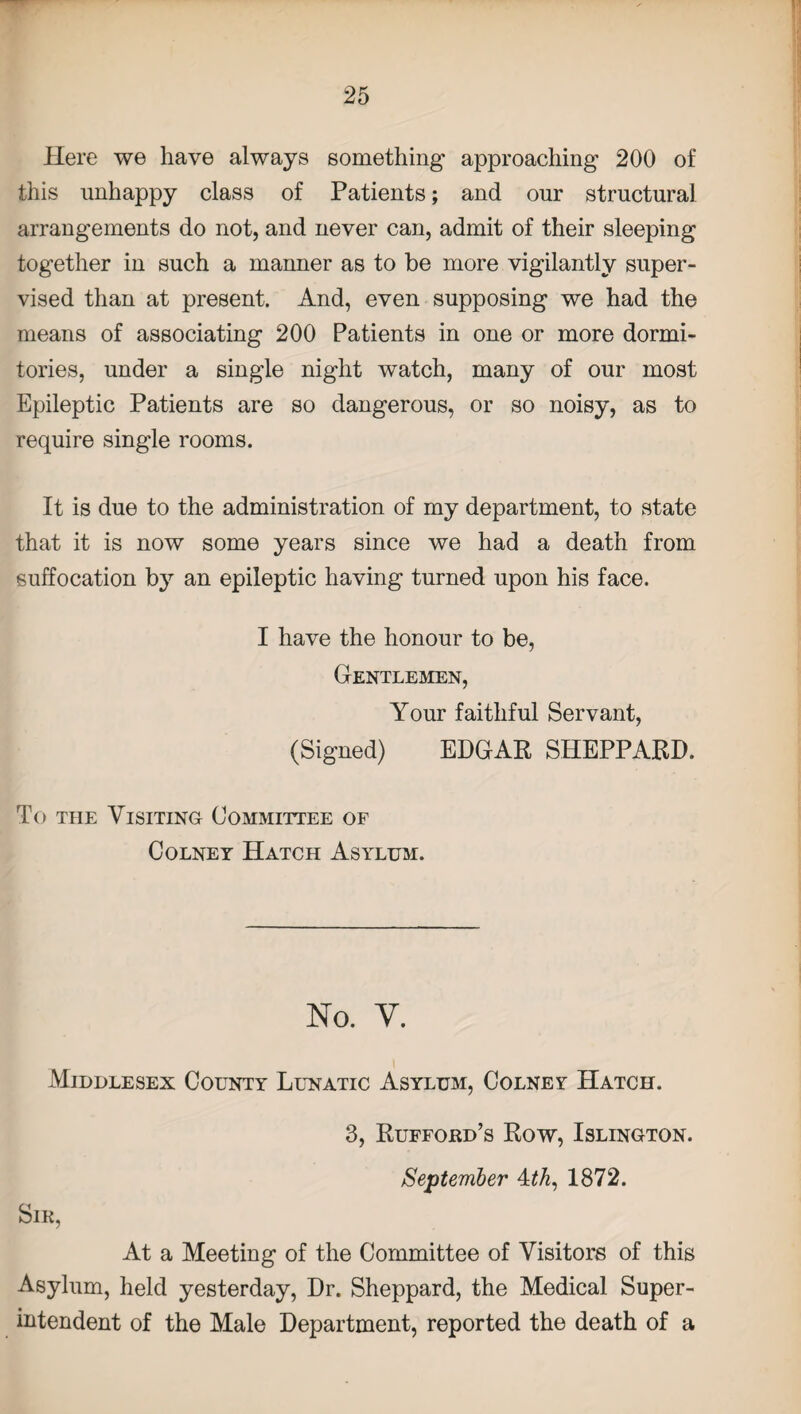 Here we have always something* approaching- 200 of this unhappy class of Patients; and our structural arrangements do not, and never can, admit of their sleeping together in such a manner as to be more vigilantly super- vised than at present. And, even supposing we had the means of associating 200 Patients in one or more dormi¬ tories, under a single night watch, many of our most Epileptic Patients are so dangerous, or so noisy, as to require single rooms. It is due to the administration of my department, to state that it is now some years since we had a death from suffocation by an epileptic having turned upon his face. I have the honour to be, Gentlemen, Your faithful Servant, (Signed) EDGAR SHEPPARD. To the Visiting Committee of Colney Hatch Asylum. No. V. Middlesex County Lunatic Asylum, Colney Hatch. 3, Rufford’s Row, Islington. September Ath, 1872. Sir, At a Meeting of the Committee of Visitors of this Asylum, held yesterday, Dr. Sheppard, the Medical Super¬ intendent of the Male Department, reported the death of a