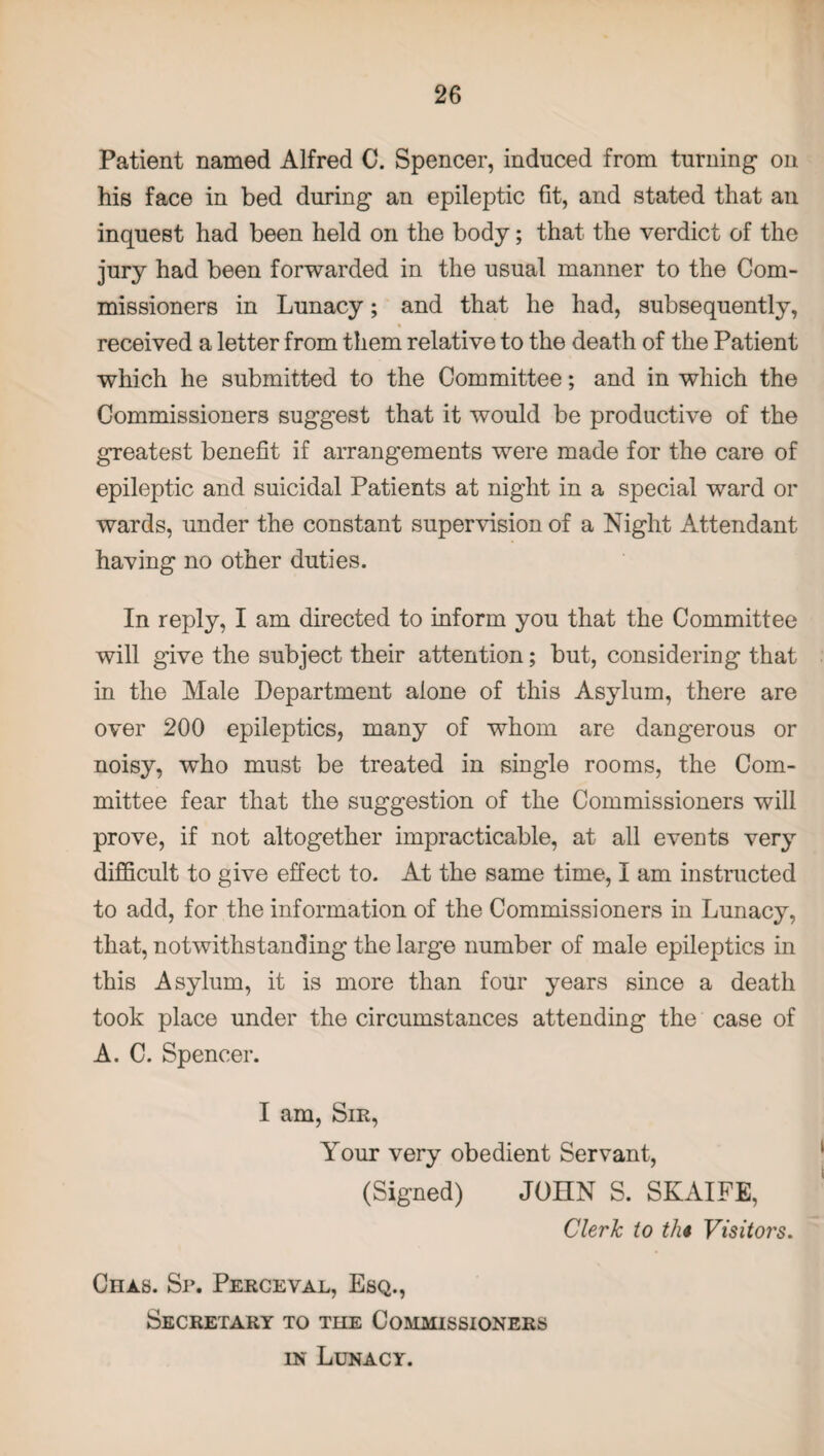 Patient named Alfred C. Spencer, induced from turning1 on his face in bed during an epileptic fit, and stated that an inqueBt had been held on the body; that the verdict of the jury had been forwarded in the usual manner to the Com¬ missioners in Lunacy; and that he had, subsequently, % received a letter from them relative to the death of the Patient which he submitted to the Committee; and in which the Commissioners suggest that it would be productive of the greatest benefit if arrangements were made for the care of epileptic and suicidal Patients at night in a special ward or wards, under the constant supervision of a Night Attendant having no other duties. In reply, I am directed to inform you that the Committee will give the subject their attention; but, considering that in the Male Department alone of this Asylum, there are over 200 epileptics, many of whom are dangerous or noisy, who must be treated in single rooms, the Com¬ mittee fear that the suggestion of the Commissioners will prove, if not altogether impracticable, at all events very difficult to give effect to. At the same time, I am instructed to add, for the information of the Commissioners in Lunacy, that, notwithstanding the large number of male epileptics in this Asylum, it is more than four years since a death took place under the circumstances attending the case of A. C. Spencer. I am, Sir, Your very obedient Servant, (Signed) JOHN S. SKAIFE, Clerk to tli* Visitors. Chas. Sr. Perceval, Esq., Secretary to the Commissioners in Lunacy.