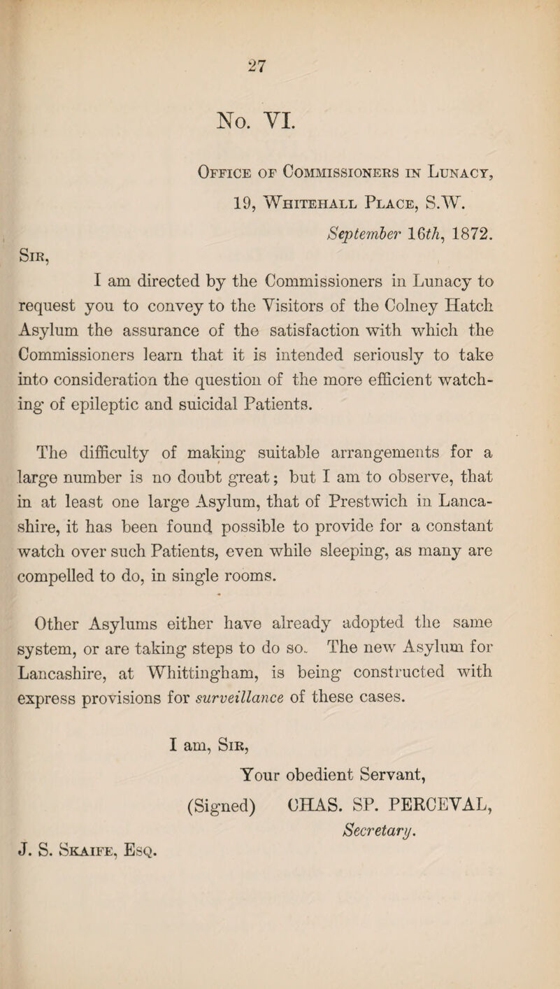 No. VI. Office of Commissioners in Lunacy, 19, Whitehall Place, S.W. Sir, September 16th, 1872. I am directed by the Commissioners in Lunacy to request you to convey to the Visitors of the Colney Hatch Asylum the assurance of the satisfaction with which the Commissioners learn that it is intended seriously to take into consideration the question of the more efficient watch¬ ing of epileptic and suicidal Patients. The difficulty of making suitable arrangements for a large number is no doubt great; but I am to observe, that in at least one large Asylum, that of Prestwich in Lanca¬ shire, it has been found possible to provide for a constant watch over such Patients, even while sleeping, as many are compelled to do, in single rooms. Other Asylums either have already adopted the same system, or are taking steps to do so.. The new Asylum for Lancashire, at Whittingham, is being constructed with express provisions for surveillance of these cases. I am, Sir, Your obedient Servant, (Signed) CHAS. SP. PERCEVAL, Secretary.