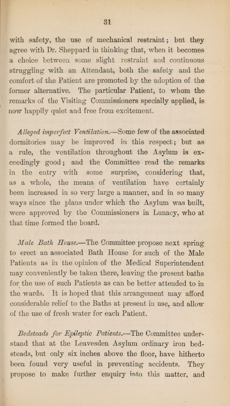 with safety, the use of mechanical restraint; but they agree with Dr. Sheppard in thinking that, when it becomes a choice between some slight restraint and continuous struggling with an Attendant, both the safety and the comfort of the Patient are promoted by the adoption of the former alternative. The particular Patient, to whom the remarks of the Visiting Commissioners specially applied, is now happily quiet and free from excitement. Alleged imperfect Ventilation.—Some few of the associated dormitories may be improved in this respect; but as a rule, the ventilation throughout the Asylum is ex¬ ceedingly good; and the Committee read the remarks in the entry with some surprise, considering that, as a whole, the means of ventilation have certainly been increased in so very large a manner, and in so many ways since the plans under which the Asylum was built, were approved by the Commissioners in Lunacy, who at that time formed the board. Male Bath House.—The Committee propose next spring to erect an associated Bath House for such of the Male Patients as in the opinion of the Medical Superintendent may conveniently be taken there, leaving the present baths for the use of such Patients as can be better attended to in the wards. It is hoped that this arrangement may afford considerable relief to the Baths at present in use, and allow of the use of fresh water for each Patient. Bedsteads for Epileptic Patients.—The Committee under¬ stand that at the Leavesden Asylum ordinary iron bed¬ steads, but only six inches above the floor, have hitherto been found very useful in preventing accidents. They propose to make further enquiry into this matter, and