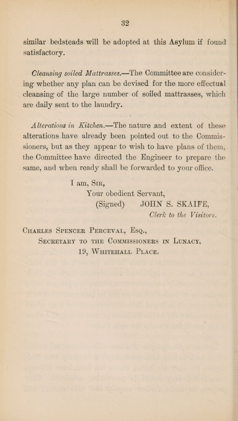 similar bedsteads will be adopted at this Asylum if found satisfactory. Cleansing soiled Mattrasses.—The Committee are consider¬ ing whether any plan can be devised for the more effectual cleansing of the large number of soiled mattrasses, which are daily sent to the laundry. Alterations in Kitchen.—The nature .and extent of these alterations have already been pointed out to the Commis¬ sioners, but as they appear to wish to have plans of them, the Committee have directed the Engineer to prepare the same, and when ready shall be forwarded to your office. I am, Sir, Your obedient Servant, (Signed) JOHN S. SKAIFE, Clerk to the Visitors. Charles Spencer Perceval, Esq., Secretary to the Commissioners in Lunacy. 19, Whitehall Place.