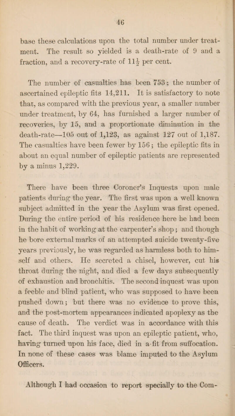 base these calculations upon the total number under treat¬ ment. The result so yielded is a death-rate of 9 aud a fraction, and a recovery-rate of 11 \ per cent. The number of casualties has been 753; the number of ascertained epileptic fits 14,211. It is satisfactory to note that, as compared with the previous year, a smaller number under treatment, by 64, has furnished a larger number of recoveries, by 15, and a proportionate diminution in the death-rate—105 out of 1,123, as against 127 out of 1,187. The casualties have been fewer by 156; the epileptic fits in about an equal number of epileptic patients are represented by a minus 1,229. There have been three Coroner’s Inquests upon male patients during the year. The first was upon a well known subject admitted in the year the Asylum was first opened. During the entire period of his residence here he had been in the habit of working at the carpenter’s shop; and though he bore external marks of an attempted suicide twenty-five years previously, he was regarded as harmless both to him¬ self and others. He secreted a chisel, however, cut his throat during the night, and died a few days subsequently of exhaustion and bronchitis. The second inquest was upon a feeble and blind patient, who was supposed to have been pushed down; but there was no evidence to prove this, and the post-mortem appearances indicated apoplexy as the cause of death. The verdict was in accordance with this fact. The third inquest was upon an epileptic patient, who, having turned upon his face, died in a-fit from suffocation. In none of these cases was blame imputed to the Asylum Officers. Although I had occasion to report specially to the Com-