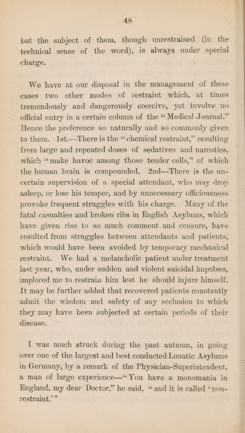 but the subject of them, though unrestrained (in the technical sense of the word), is always under special charge. We have at our disposal in the management of these cases two other modes of restraint which, at times tremendously and dangerously coercive, yet involve no official entry in a certain column of the “Medical Journal.” Hence the preference so naturally and so commonly given to them. 1st.—There is the “ chemical restraint,” resulting from large and repeated doses of sedatives and narcotics, which “make havoc among those tender cells,” of which the human brain is compounded. 2nd—There is the un¬ certain supervision of a special attendant, who may drop asleep, or lose his temper, and by unnecessary officiousness provoke frequent struggles with his charge. Many of the fatal casualties and broken ribs in English Asylums, which have given rise to so much comment and censure, have resulted from struggles between attendants and patients, which would have been avoided by temporary mechanical restraint. We had a melancholic patient under treatment last year, who, under sudden and violent suicidal impulses, implored me to restrain him lest he should injure himself. It may be further added that recovered patients constantly admit the wisdom and safety of any seclusion to which they may have been subjected at certain periods of their disease. I was much struck during the past autumn, in going- over one of the largest and best conducted Lunatic Asylums in Germany, by a remark of the Physician-Superintendent, a man of large experience—“You have a monomania in England, my dear Doctor,” he said, “ and it is called ; non- restraint.’ ”