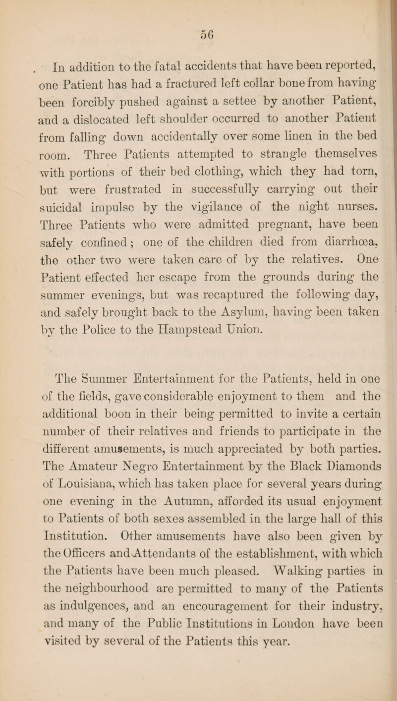 Iii addition to the fatal accidents that have been reported, one Patient has had a fractured left collar bone from having been forcibly pushed against a settee by another Patient, and a dislocated left shoulder occurred to another Patient from falling down accidentally over some linen in the bed room. Three Patients attempted to strangle themselves with portions of their bed clothing, which they had torn, but were frustrated in successfully carrying out their suicidal impulse by the vigilance of the night nurses. Three Patients who were admitted pregnant, have been safely confined; one of the children died from diarrhoea, the other two were taken care of by the relatives. One Patient effected her escape from the grounds during the summer evenings, but was recaptured the following day, and safely brought back to the Asylum, having been taken by the Police to the Hampstead Union. The Summer Entertainment for the Patients, held in one of the fields, gave considerable enjoyment to them and the additional boon in their being permitted to invite a certain number of their relatives and friends to participate in the different amusements, is much appreciated by botli parties. The Amateur Negro Entertainment by the Black Diamonds of Louisiana, which has taken place for several years during one evening in the Autumn, afforded its usual enjoyment to Patients of both sexes assembled in the large hall of this Institution. Other amusements have also been given by the Officers and Attendants of the establishment, with which the Patients have been much pleased. Walking parties in the neighbourhood are permitted to many of the Patients as indulgences, and an encouragement for their industry, and many of the Public Institutions in London have been visited by several of the Patients this year.
