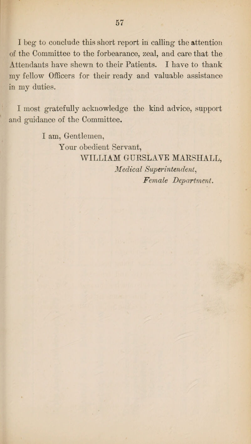 1 beg to conclude this short report in calling the attention of the Committee to the forbearance, zeal, and care that the Attendants have shewn to their Patients. I have to thank my fellow Officers for their ready and valuable assistance in my duties. I most gratefully acknowledge the kind advice, support and guidance of the Committee. I am, Gentlemen, Your obedient Servant, WILLIAM GURSLAVE MARSHALL, Medical Superintendent, Female Department.