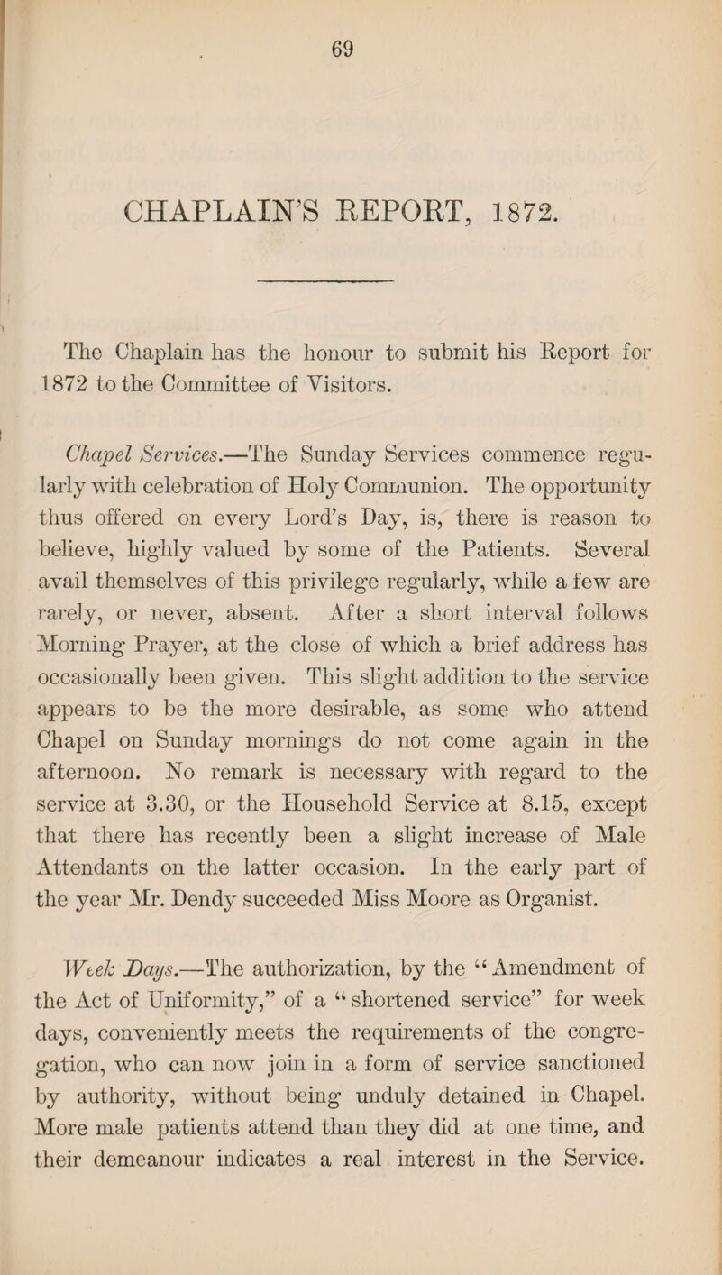 CHAPLAIN'S REPOET, 1872. The Chaplain has the honour to submit his Report for 1872 to the Committee of Visitors. Chapel Services.—The Sunday Services commence regu¬ larly with celebration of Holy Communion. The opportunity thus offered on every Lord’s Lay, is, there is reason to believe, highly valued by some of the Patients. Several avail themselves of this privilege regularly, while a few are rarely, or never, absent. After a short interval follows Morning Prayer, at the close of which a brief address has occasionally been given. This slight addition to the service appears to be the more desirable, as some who attend Chapel on Sunday mornings do not come again in the afternoon. No remark is necessary with regard to the service at 3.30, or the Household Service at 8.15, except that there has recently been a slight increase of Male Attendants on the latter occasion. In the early part of the year Mr. Dendy succeeded Miss Moore as Organist. Week Days.—The authorization, by the u Amendment of the Act of Uniformity,” of a u shortened service” for week days, conveniently meets the requirements of the congre¬ gation, who can now join in a form of service sanctioned by authority, without being unduly detained in Chapel. More male patients attend than they did at one time, and their demeanour indicates a real interest in the Service.