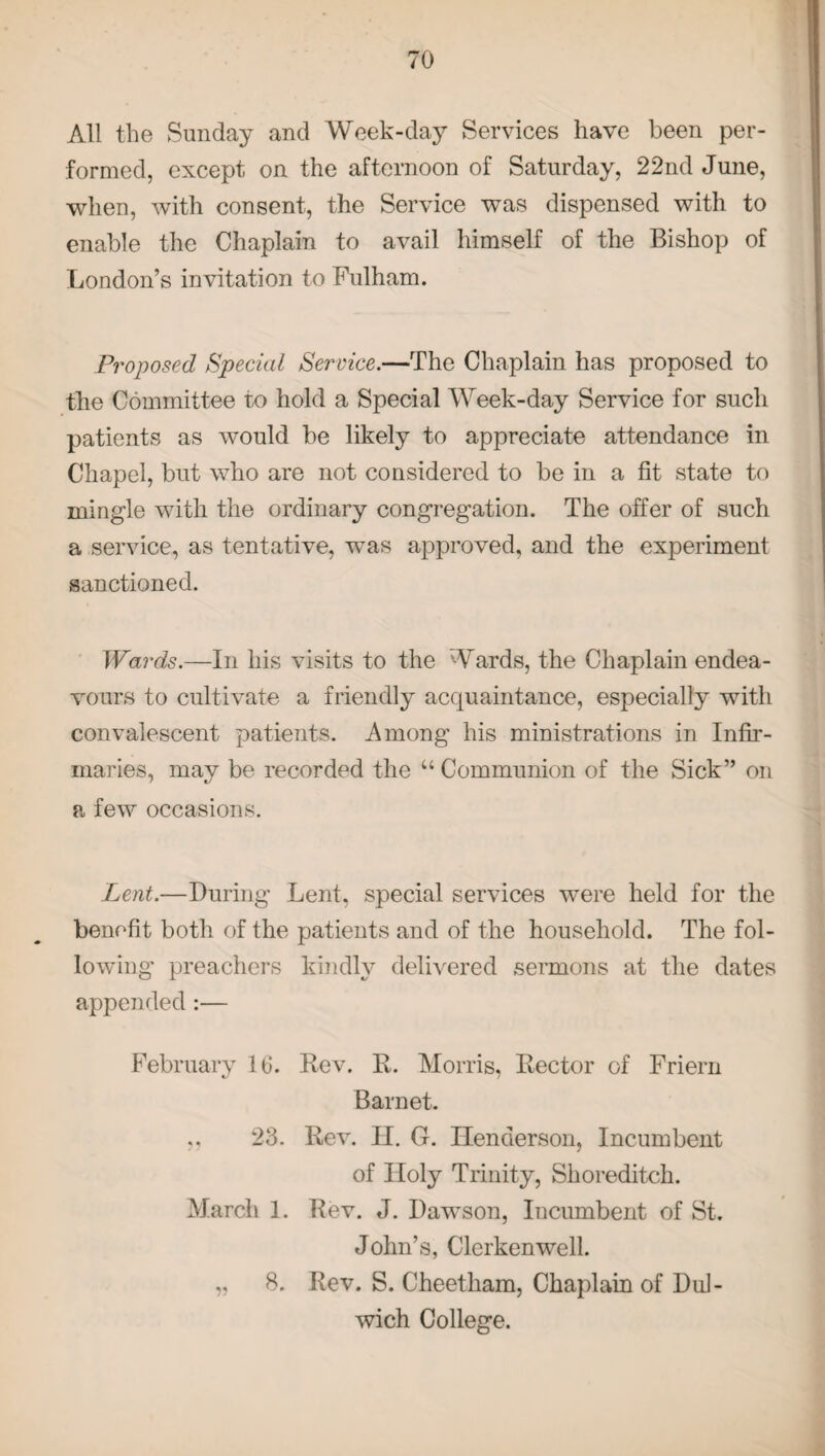 All the Sunday and Week-day Services have been per¬ formed, except on the afternoon of Saturday, 22nd June, when, with consent, the Service was dispensed with to enable the Chaplain to avail himself of the Bishop of London’s invitation to Fulham. Proposed Special Service.—The Chaplain has proposed to the Committee to hold a Special Week-day Service for such patients as would be likely to appreciate attendance in Chapel, but who are not considered to be in a fit state to mingle with the ordinary congregation. The offer of such a service, as tentative, was approved, and the experiment sanctioned. Wards.—In his visits to the Wards, the Chaplain endea¬ vours to cultivate a friendly acquaintance, especially with convalescent patients. Among his ministrations in Infir¬ maries, mav be recorded the “Communion of the Sick” on a few occasions. Lent.—During Lent, special services were held for the benefit both of the patients and of the household. The fol¬ lowing1 preachers kindly delivered sermons at the dates appended:— February 16. Rev. R. Morris, Rector of Friern Barnet. 23. Rev. II. G. Henderson, Incumbent of Holy Trinity, Shoreditch. March 1. Rev. J. Dawson, Iucumbent of St. John’s, Clcrkenwell. „ 8. Rev. S. Cheetham, Chaplain of Dul¬ wich College.