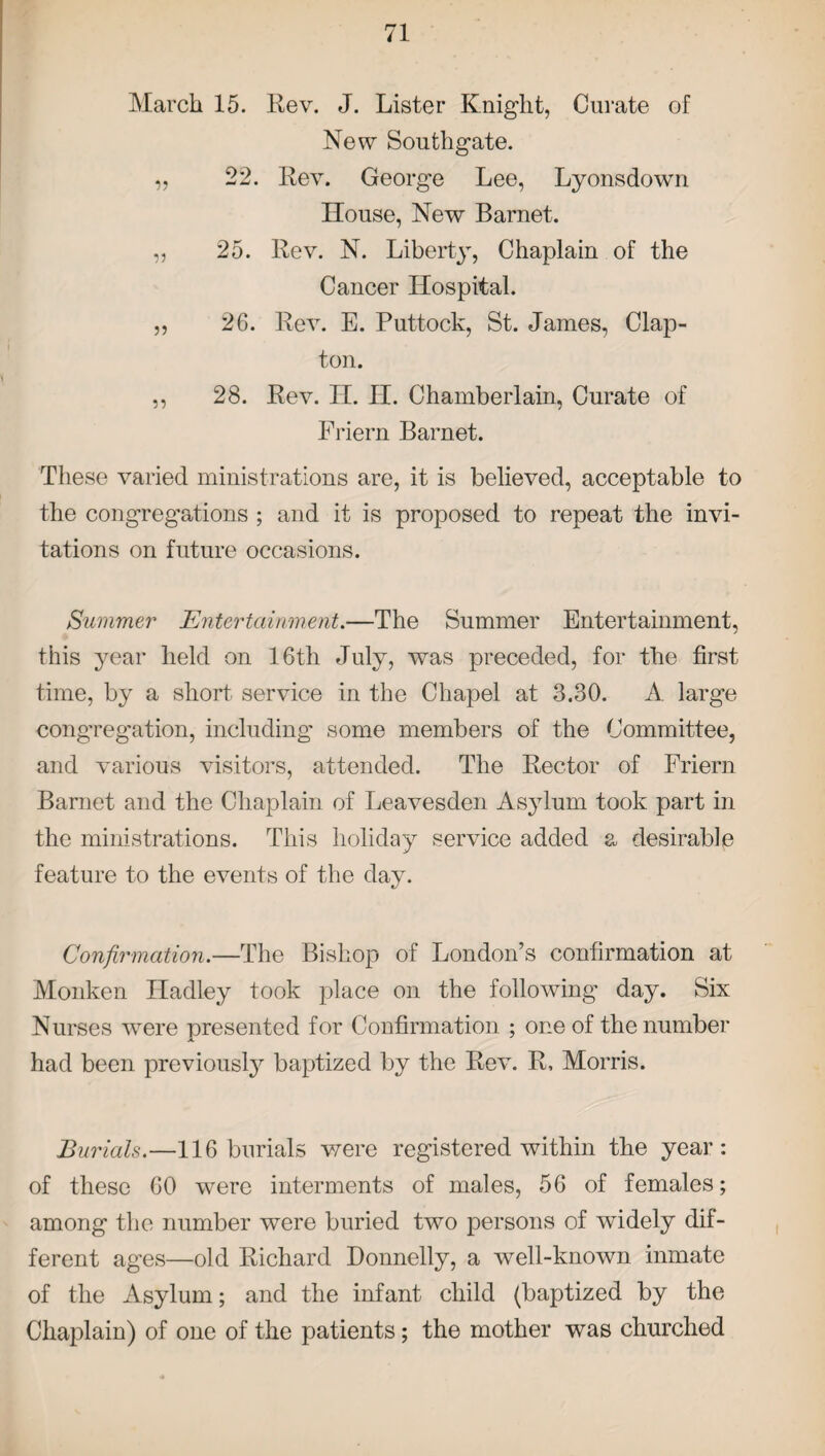 March 15. Rev. J. Lister Knight, Curate of New Southgate. „ 22. Rev. George Lee, Lyonsdown House, New Barnet. „ 25. Rev. N. Liberty, Chaplain of the Cancer Hospital. ,, 26. Rev. E. Puttock, St. James, Clap¬ ton. ,, 28. Rev. H. H. Chamberlain, Curate of Friern Barnet. These varied ministrations are, it is believed, acceptable to the congregations ; and it is proposed to repeat the invi¬ tations on future occasions. Summer Entertainment.—The Summer Entertainment, this year held on 16th July, was preceded, for the first time, by a short service in the Chapel at 3.30. A large congregation, including some members of the Committee, and various visitors, attended. The Rector of Friern Barnet and the Chaplain of Leavesden Asylum took part in the ministrations. This holiday service added a desirable feature to the events of the day. Confirmation.—The Bishop of London’s confirmation at Monken Hadley took place on the following day. Six Nurses were presented for Confirmation ; one of the number had been previous^ baptized by the Rev. R, Morris. Burials.—116 burials were registered within the year: of these 60 were interments of males, 56 of females; among the number were buried two persons of widely dif¬ ferent ages—old Richard Donnelly, a well-known inmate of the Asylum; and the infant child (baptized by the Chaplain) of one of the patients; the mother was churched