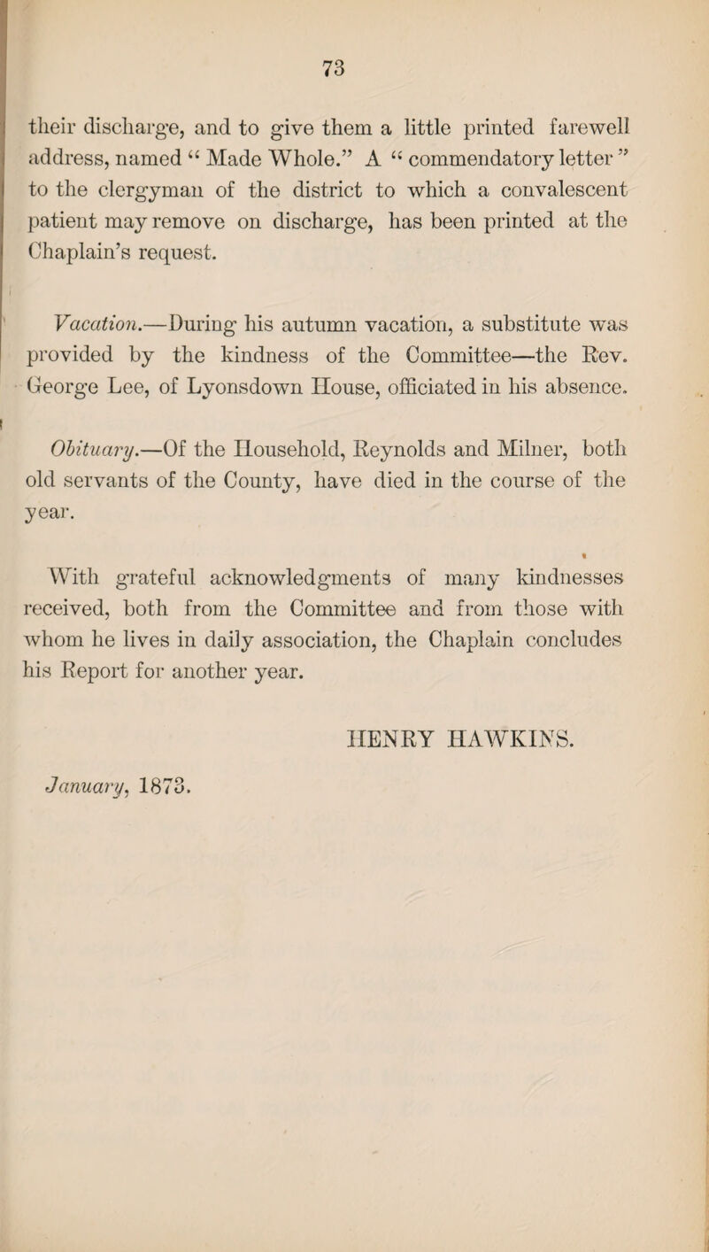 their discharge, and to give them a little printed farewell address, named “ Made Whole.” A u commendatory letter ” to the clergyman of the district to which a convalescent patient may remove on discharge, has been printed at the Chaplain’s request. Vacation.—During his autumn vacation, a substitute was provided by the kindness of the Committee—the Rev. George Lee, of Lyonsdown House, officiated in his absence. Obituary.—Of the Household, Reynolds and Milner, both old servants of the County, have died in the course of the year. t With grateful acknowledgments of many kindnesses received, both from the Committee and from those with whom he lives in daily association, the Chaplain concludes his Report for another year. HENRY HAWKINS. January, 1873.