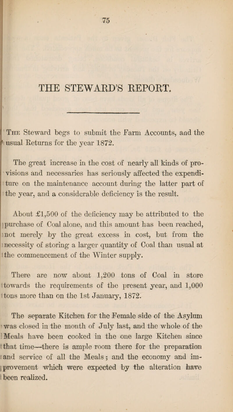 THE STEWARD’S REPORT, The Steward begs to submit the Farm Accounts, and the ' usual Keturns for the year 1872. The great increase in the cost of nearly all kinds of pro¬ visions and necessaries has seriously affected the expendi¬ ture on the maintenance account during the latter part of the year, and a considerable deficiency is the result. About £1,500 of the deficiency may be attributed to the purchase of Coal alone, and this amount has been reached, not merely by the great excess in cost, but from the necessity of storing a larger quantity of Coal than usual at the commencement of the Winter supply. There are now about 1,200 tons of Coal in store towards the requirements of the present year, and 1,000 tons more than on the 1st January, 1872. The separate Kitchen for the Female side of the Asylum was closed in the month of July last, and the whole of the Meals have been cooked in the one large Kitchen since that time—there is ample room there for the preparation and service of all the Meals; and the economy and im¬ provement which were expected by the alteration have been realized.