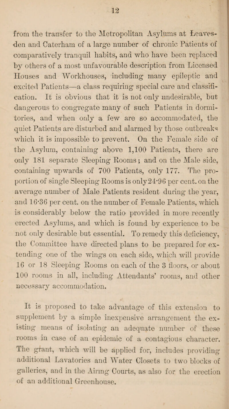 from the transfer to the Metropolitan Asylums at Lcaves- den and Caterham of a large number of chronic Patients of comparatively tranquil habits, and who have been replaced by others of a most unfavourable description from Licensed Houses and Workhouses, including many epileptic and excited Patients—a class requiring special care and classifi¬ cation. It is obvious that it is not only undesirable, but dangerous to congregate many of such Patients in dormi¬ tories, and when only a few are so accommodated, the quiet Patients are disturbed and alarmed by those outbreaks which it is impossible to prevent. On the Female side of the Asylum, containing above 1,100 Patients, there are only 181 separate Sleeping Looms; and on the Male side, containing upwards of 700 Patients, only 177. The pro¬ portion of single Sleeping Eooms is only 24*96 per cent, on the average number of Male Patients resident during the year, and 16*36 per cent, on the number of Female Patients, which is considerably below the ratio provided in more recently erected Asylums, and which is found by experience to be not only desirable but essential. To remedy this deficiency, the Committee have directed plans to be prepared for ex¬ tending one of the wings on each side, which will provide 16 or 18 Sleeping Rooms on each of the 3 floors, or about 100 rooms in all, including Attendants’ rooms, and other necessary accommodation. It is proposed to take advantage of this extension to supplement by a simple inexpensive arrangement the ex¬ isting means of isolating an adequate number of these rooms in case of an epidemic of a contagious character. The grant, which will be applied for, includes providing additional Lavatories and Water Closets to two blocks of galleries, and in the Airing Courts, as also for the erection of an additional Greenhouse.
