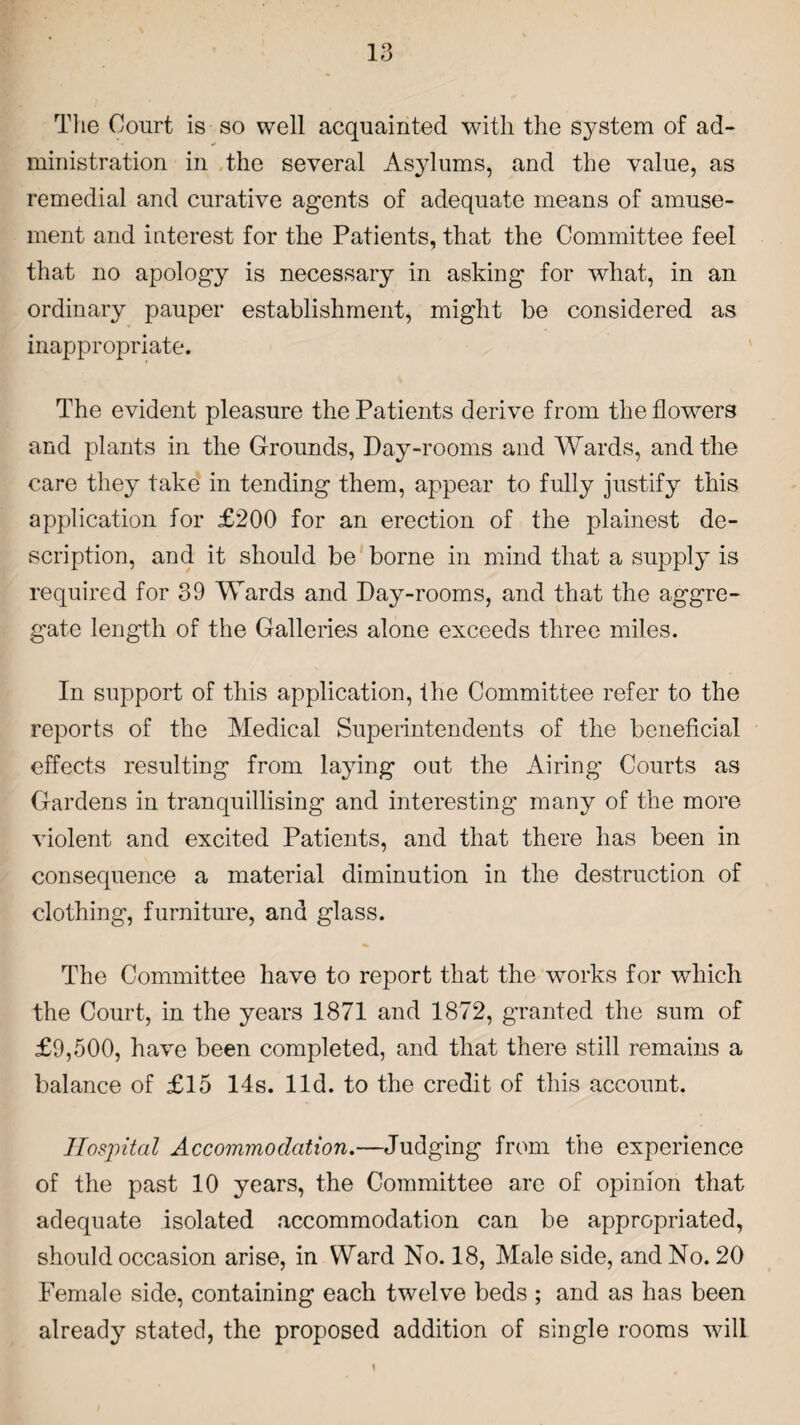 The Court is so well acquainted with the system of ad¬ ministration in the several Asylums, and the value, as remedial and curative agents of adequate means of amuse¬ ment and interest for the Patients, that the Committee feel that no apology is necessary in asking for what, in an ordinary pauper establishment, might be considered as inappropriate. The evident pleasure the Patients derive from the flowers and plants in the Grounds, Day-rooms and Wards, and the care they take in tending them, appear to fully justify this application for £200 for an erection of the plainest de¬ scription, and it should be borne in mind that a supply is required for 39 Wards and Day-rooms, and that the aggre¬ gate length of the Galleries alone exceeds three miles. In support of this application, the Committee refer to the reports of the Medical Superintendents of the beneficial effects resulting from laying out the Airing Courts as Gardens in tranquillising and interesting many of the more violent and excited Patients, and that there has been in consequence a material diminution in the destruction of clothing, furniture, and glass. The Committee have to report that the works for which the Court, in the years 1871 and 1872, granted the sum of £9,500, have been completed, and that there still remains a balance of £15 14s. lid. to the credit of this account. Hospital Accommodation.—Judging from the experience of the past 10 years, the Committee are of opinion that adequate isolated accommodation can be appropriated, should occasion arise, in Ward No. 18, Male side, and No. 20 Female side, containing each twelve beds ; and as has been already stated, the proposed addition of single rooms will