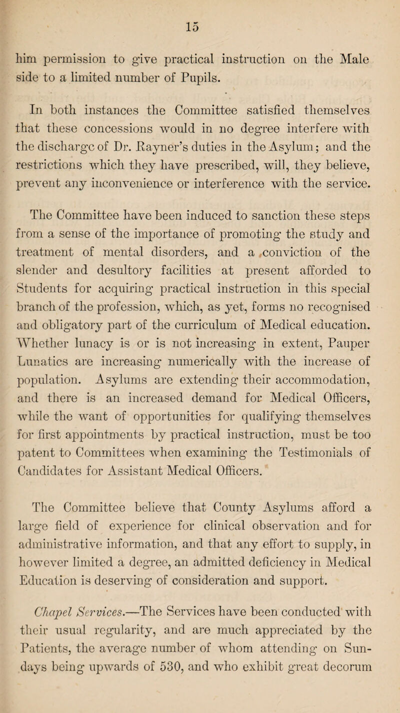 him permission to give practical instruction on the Male side to a limited number of Pupils. In both instances the Committee satisfied themselves that these concessions would in no degree interfere with the discharge of Dr. Payner’s duties in the Asylum; and the restrictions which they have prescribed, will, they believe, prevent any inconvenience or interference with the service. The Committee have been induced to sanction these steps from a sense of the importance of promoting the study and treatment of mental disorders, and a conviction of the slender and desultory facilities at present afforded to Students for acquiring practical instruction in this special branch of the profession, which, as yet, forms no recognised and obligatory part of the curriculum of Medical education. Whether lunacy is or is not increasing in extent, Pauper Lunatics are increasing numerically with the increase of population. Asylums are extending their accommodation, and there is an increased demand for Medical Officers, while the want of opportunities for qualifying themselves for first appointments by practical instruction, must be too patent to Committees when examining the Testimonials of Candidates for Assistant Medical Officers. The Committee believe that County Asylums afford a large field of experience for clinical observation and for administrative information, and that any effort to supply, in however limited a degree, an admitted deficiency in Medical Education is deserving of consideration and support. Chapel Services.—The Services have been conducted with their usual regularity, and are much appreciated by the Patients, the average number of whom attending on Sun¬ days being upwards of 530, and who exhibit great decorum