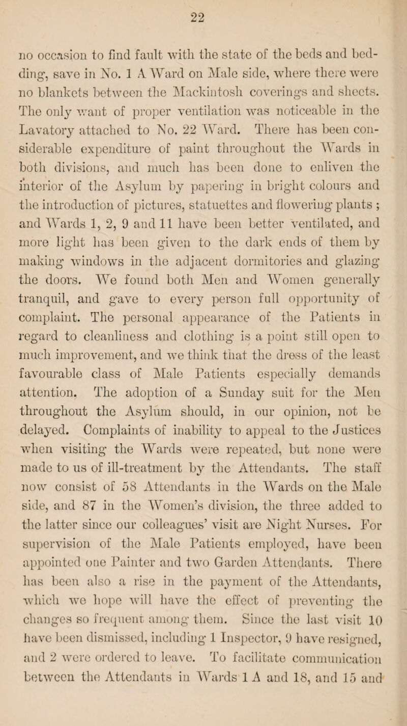 no occasion to find fault with the state of the beds and bed¬ ding1, save in No. 1 A. Ward on Male side, where there were no blankets between the Mackintosh coverings and sheets. The only want of proper ventilation was noticeable in the Lavatory attached to No. 22 Ward. There has been con¬ siderable expenditure of paint throughout the Wards in both divisions, and much has been done to enliven the interior of the Asylum by papering in bright colours and the introduction of pictures, statuettes and flowering plants ; and Wards 1, 2, 9 and 11 have been better ventilated, and more light has been given to the dark ends of them by making windows in the adjacent dormitories and glazing the doors. We found both Men and Women generally tranquil, and gave to every person full opportunity of complaint. The personal appearance of the Patients in regard to cleanliness and clothing is a point still open to much improvement, and we think that the dress of the least favourable class of Male Patients especially demands attention. The adoption of a Sunday suit for the Men throughout the Asylum should, in our opinion, not be delayed. Complaints of inability to appeal to the Justices when visiting the Wards were repeated, but none were made to us of ill-treatment bv the Attendants. The staff %/ now consist of 58 Attendants in the Wards on the Male side, and 87 in the Women’s division, the three added to the latter since our colleagues’ visit are Night Nurses. For supervision of the Male Patients employed, have been appointed one Painter and two Garden Attendants. There has been also a rise in the payment of the Attendants, which vre hope will have the effect of preventing the changes so frequent among them. Since the last visit 10 have been dismissed, including 1 Inspector, 9 have resigned, and 2 were ordered to leave. To facilitate communication between the Attendants in Wards 1 A and 18, and 15 and