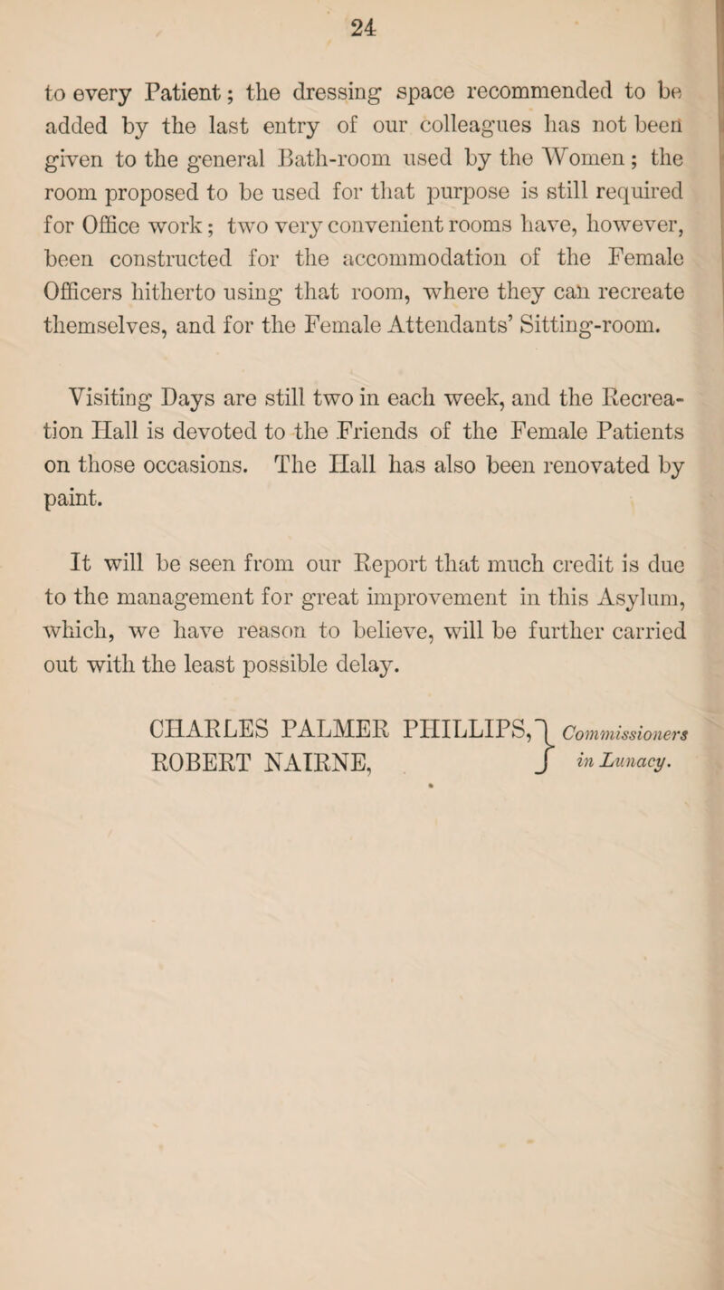 to every Patient; the dressing space recommended to he added by the last entry of our colleagues has not been given to the general Bath-room used by the Women; the room proposed to be used for that purpose is still required for Office work; two very convenient rooms have, however, been constructed for the accommodation of the Female Officers hitherto using that room, where they can recreate themselves, and for the Female Attendants’ Sitting-room. Visiting Bays are still two in each week, and the Recrea¬ tion Ilall is devoted to the Friends of the Female Patients on those occasions. The Hall has also been renovated by paint. It will be seen from our Report that much credit is due to the management for great improvement in this Asylum, which, we have reason to believe, will be further carried out with the least possible delay.