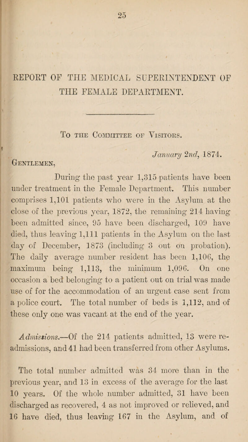 REPORT OF THE MEDICAL SUPERINTENDENT OF TIIE FEMALE DEPARTMENT. To the Committee of Visitors. * Gentlemen, January 2nd, 1874. During the past year 1,315 patients have been under treatment in the Female Department. This number comprises 1,101 patients who were in the Asylum at the close of the previous year, 1872, the remaining 214 having been admitted since, 95 have been discharged, 109 have died, thus leaving 1,111 patients in the Asylum on the last day of December, 1873 (including 3 out on probation). The daily average number resident has been 1,10G, the maximum being 1,113, the minimum 1,09G. On one occasion a bed belonging to a patient out on trial was made use of for the accommodation of an urgent case sent from a police court. The total number of beds is 1,112, and of these only one was vacant at the end of the year. Admissions.—Of the 214 patients admitted, 13 were re¬ admissions, and 41 had been transferred from other Asylums. The total number admitted was 34 more than in the previous year, and 13 in excess of the average for the last 10 years. Of the whole number admitted, 31 have been discharged as recovered, 4 as not improved or relieved, and 1G have died, thus leaving 1G7 in the Asylum, and of