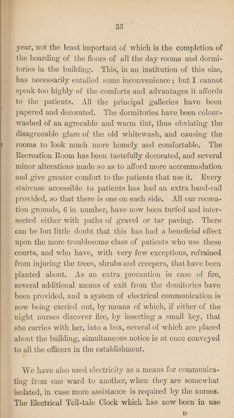 year, not the least important of which is the completion of the boarding; of the floors of all the day rooms and dormi¬ tories in the building'. This, in an institution of this size, has necessarily entailed some inconvenience; but I cannot speak too highly of the comforts and advantages it affords to the patients. All the principal galleries have been papered and decorated. The dormitories have been colour¬ washed of an agreeable and warm tint, thus obviating the disagreeable glare of the old whitewash, and causing the rooms to look much more homely and comfortable. The Recreation Room has been tastefully decorated, and several minor alterations made so as to afford more accommodation and give greater comfort to the patients that use it. Every staircase accessible to patients has had an extra hand-rail provided, so that there is one on each side. All our recrea¬ tion grounds, 6 in number, have now been turfed and inter¬ sected either with paths of gravel or tar paving. There can be but little doubt that this has had a beneficial effect upon the more troublesome class of patients who use these courts, and who have, with very few exceptions, refrained from injuring the trees, shrubs and creepers, that have been planted about. As an extra precaution in case of fire, several additional means of exit from the domitories have been provided, and a system of electrical communication is now being carried out, by means of which, if either of the night nurses discover fire, by inserting a small key, that she carries with her, into a box, several of which are placed about the building, simultaneous notice is at once conveyed to all the officers in the establishment. We have also used electricity as a means for communica¬ ting from one ward to another, when they are somewhat isolated, in case more assistance is required by the nurses. The Electrical Tell-tale Clock which has now been in use D