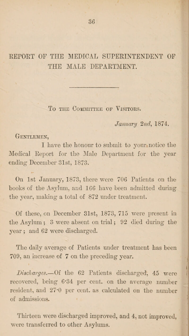 REPORT OF THE MEDICAL SUPERINTENDENT OF THE MALE DEPARTMENT. To the Committee of Visitors. January 2nd, 1874. Gentlemen, I have the honour to submit to your notice the Medical Report for the Male Department for the year ending December 31st, 1873. On 1st January, 1873, there were 706 Patients on the books of the Asylum, and 166 have been admitted during the year, making a total of 872 under treatment. Of these, on December 31st, 1873, 715 were present in the Asylum ; 3 were absent on trial; 92 died during the year ; and 62 were discharged. The daily average of Patients under treatment has been 709, an increase of 7 on the preceding year. Discharges.—Of the 62 Patients discharged, 45 were recovered, being 6*34 per cent, on the average number resident, and 27*0 per cent, as calculated on the number of admissions. Thirteen were discharged improved, and 4, not improved, were transferred to other Asylums.
