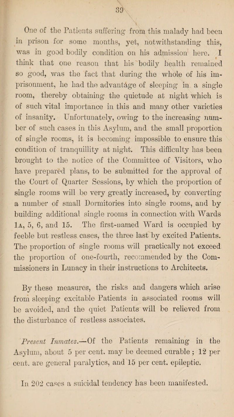 One of the Patients suffering from this malady had been in prison for some months, yet, notwithstanding this, was in good bodily condition on his admission here. I think that one reason that his bodily health remained so good, was the fact that during the whole of his im¬ prisonment, he had the advantage of sleeping in a single room, thereby obtaining the quietude at night which is of such vital importance in this and many other varieties of insanity. Unfortunately, owing to the increasing num¬ ber of such cases in this Asylum, and the small proportion of single rooms, it is becoming impossible to ensure this condition of tranquillity at night. This difficulty has been brought to the notice of the Committee of Visitors, who have prepared plans, to be submitted for the approval of the Court of Quarter Sessions, by which the proportion of single rooms will be very greatly increased, by converting a number of small Dormitories into single rooms, and by building' additional single rooms in connection with Wards 1a, 5, G, and 15. The first-named Ward is occupied by feeble but restless cases, the three last by excited Patients. The proportion of single rooms will practically not exceed the proportion of one-fourth, recommended by the Com¬ missioners in Lunacy in their instructions to Architects. By these measures, the risks and dangers which arise from sleeping excitable Patients in associated rooms will be avoided, and the quiet Patients will be relieved from the disturbance of restless associates. Present Inmates.—Of the Patients remaining in the Asylum, about 5 per cent, may be deemed curable ; 12 per cent, are general paralytics, and 15 per cent, epileptic. In 202 cases a suicidal tendency has been manifested.