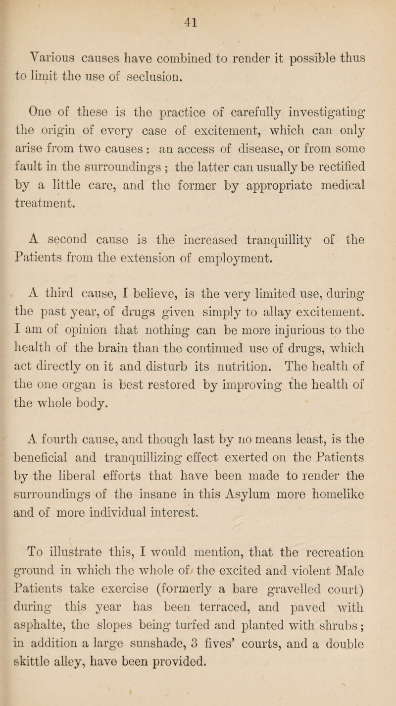 Various causes have combined to render it possible thus to limit the use of seclusion. One of these is the practice of carefully investigating the origin of every case of excitement, which can only arise from two causes : an access of disease, or from some fault in the surroundings ; the latter can usually be rectified by a little care, and the former by appropriate medical treatment. A second cause is the increased tranquillity of the Patients from the extension of employment. A third cause, I believe, is the very limited use, during the past year, of drugs given simply to allay excitement. I am of opinion that nothing can be more injurious to the health of the brain than the continued use of drugs, which act directly on it and disturb its nutrition. The health of the one organ is best restored by improving the health of the whole body. A fourth cause, and though last by no means least, is the beneficial and tranquillizing effect exerted on the Patients by the liberal efforts that have been made to render the surroundings of the insane in this Asylum more homelike and of more individual interest. To illustrate this, I would mention, that the recreation ground in which the whole of the excited and violent Male Patients take exercise (formerly a bare gravelled court) during this year has been terraced, and paved with asphalte, the slopes being turfed and planted with shrubs; in addition a large sunshade, 3 fives’ courts, and a double skittle alley, have been provided.