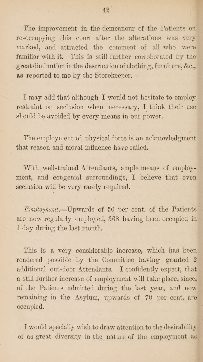 Tho improvement in the demeanour of the Patients on re-occupying this court after the alterations was very marked, and attracted the comment of all who were familiar with it. This is still further corroborated by the great diminution in the destruction of clothing, furniture, &c., as reported to me by the Storekeeper. I may add that although I would not hesitate to employ restraint or seclusion when necessary, I think their use should be avoided by every means in our power. The employment of physical force is an acknowledgment that reason and moral influence have failed. With well-trained Attendants, ample means of employ¬ ment, and congenial surroundings, I believe that even seclusion will be very rarely required. Employment.—Upwards of 50 per cent, of the Patients are now regularly employed, 368 having been occupied in 1 day during the last month. This is a very considerable increase, which has been rendered possible by the Committee having granted 2 additional out-door Attendants. I confidently expect, that a still further increase of employment will take place, since, of the Patients admitted during the last year, and now remaining in the Asylum, upwards of 70 per cent, are occupied. I would specially wish to draw attention to the desirability of as great diversity in the nature of the employment as