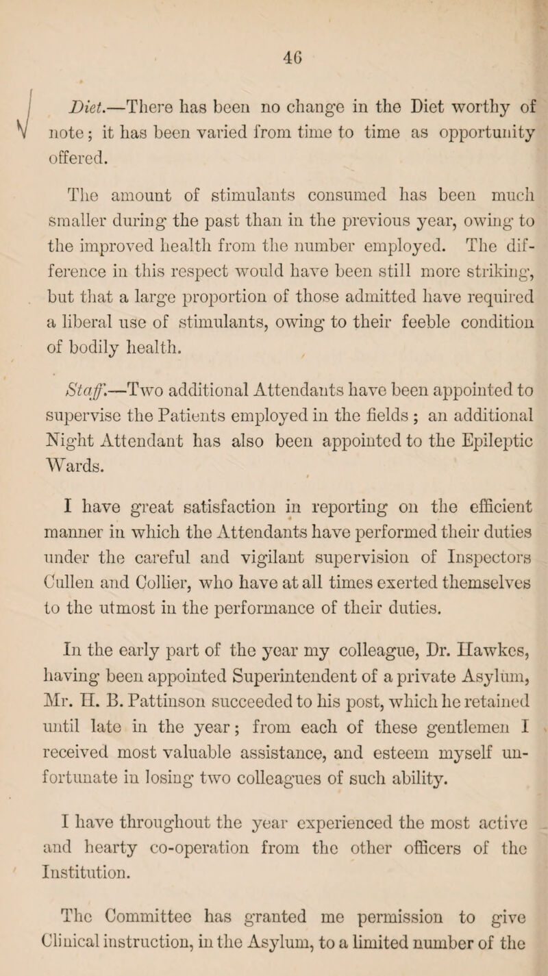 Diet.—There has been no change in the Diet worthy of note; it has been varied from time to time as opportunity offered. The amount of stimulants consumed has been much smaller during the past than in the previous year, owing to the improved health from the number employed. The dif¬ ference in this respect would have been still more striking, but that a large proportion of those admitted have required a liberal use of stimulants, owing to their feeble condition of bodily health. Staff.—Tw~o additional Attendants have been appointed to supervise the Patients employed in the fields ; an additional Night Attendant has also been appointed to the Epileptic Wards. 9 I have great satisfaction in reporting on the efficient manner in which the Attendants have performed their duties under the careful and vigilant supervision of Inspectors Cullen and Collier, who have at all times exerted themselves to the utmost in the performance of their duties. In the early part of the year my colleague, Dr. Ilawkes, having been appointed Superintendent of a private Asylum, Mr. II. B. Pattinson succeeded to his post, which he retained until late in the year; from each of these gentlemen I received most valuable assistance, and esteem myself un¬ fortunate in losing two colleagues of such ability. I have throughout the year experienced the most active and hearty co-operation from the other officers of the Institution. The Committee has granted me permission to give Clinical instruction, in the Asylum, to a limited number of the