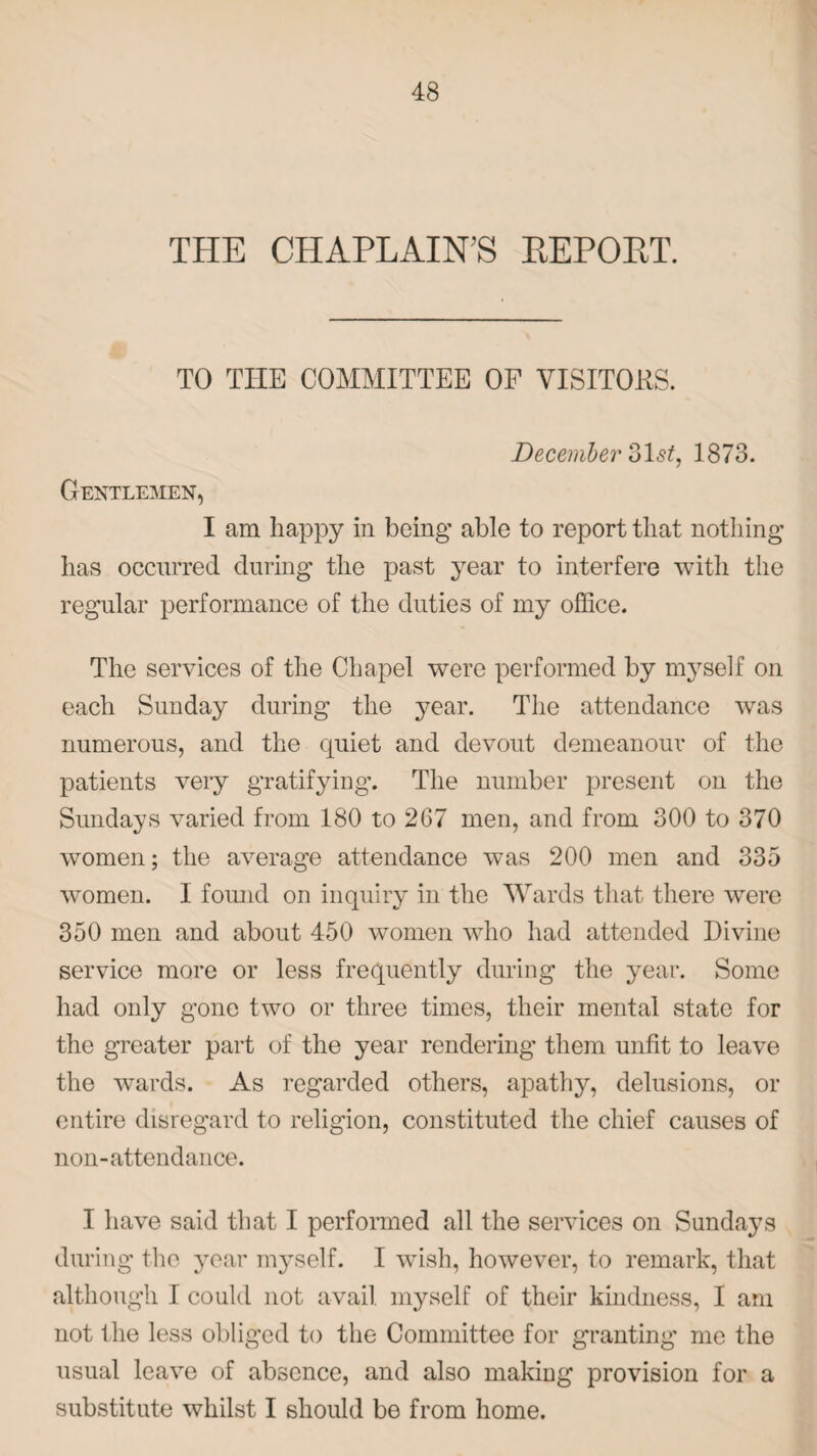 THE CHAPLAIN'S REPORT. TO THE COMMITTEE OF VISITORS. Gentlemen, December olst, 1873. I am happy in being able to report that nothing has occurred during the past year to interfere with the regular performance of the duties of my office. The services of the Chapel were performed by myself on each Sunday during the year. The attendance was numerous, and the quiet and devout demeanour of the patients very gratifying. The number present on the Sundays varied from 180 to 267 men, and from 300 to 370 women; the average attendance was 200 men and 335 women. I found on inquiry in the Wards that there were 350 men and about 450 women who had attended Divine service more or less frequently during the year. Some had only gone two or three times, their mental state for the greater part of the year rendering them unfit to leave the wards. As regarded others, apathy, delusions, or entire disregard to religion, constituted the chief causes of non-attendance. I have said that I performed all the services on Sundays during the year myself. I wish, however, to remark, that although I could not avail myself of their kindness, I am not the less obliged to the Committee for granting me the usual leave of absence, and also making provision for a substitute whilst I should be from home.