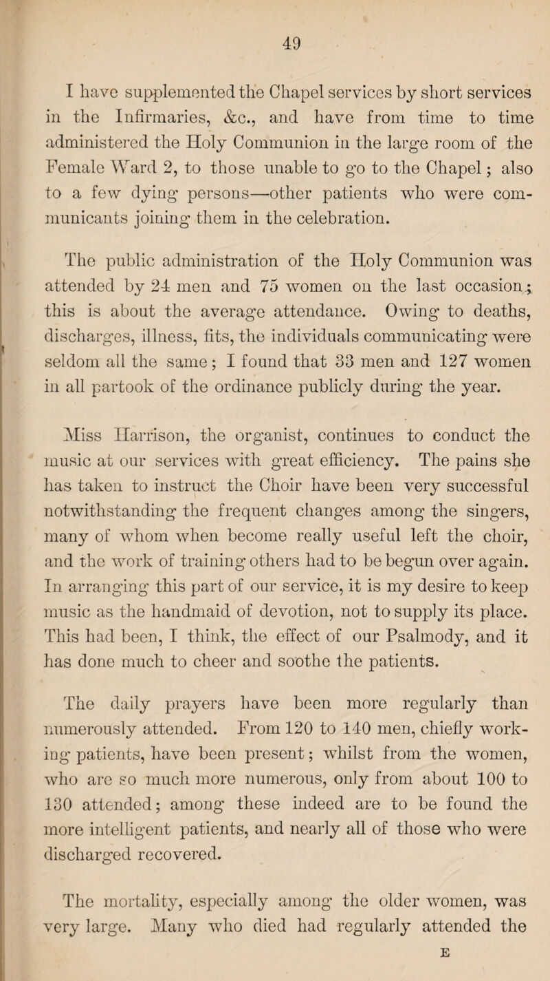 I have supplemented the Chapel services by short services in the Infirmaries, &c., and have from time to time administered the Holy Communion in the large room of the Female Ward 2, to those unable to go to the Chapel; also to a few dying persons—other patients who were com¬ municants joining them in the celebration. The public administration of the Holy Communion was attended by 24 men and 75 women on the last occasion.; this is about the average attendance. Owing to deaths, discharges, illness, fits, the individuals communicating were seldom all the same; I found that 33 men and 127 women in all partook of the ordinance publicly during the year. Miss Harrison, the organist, continues to conduct the music at our services with great efficiency. The pains she has taken to instruct the Choir have been very successful notwithstanding the frequent changes among the singers, many of whom when become really useful left the choir, and the work of training others had to be begun over again. In arranging this part of our service, it is my desire to keep music as the handmaid of devotion, not to supply its place. This had been, I think, the effect of our Psalmody, and it has done much to cheer and soothe the patients. The daily prayers have been more regularly than numerously attended. From 120 to 140 men, chiefly work¬ ing patients, have been present; whilst from the women, who are so much more numerous, only from about 100 to 130 attended; among these indeed are to be found the more intelligent patients, and nearly all of those who were discharged recovered. The mortality, especially among the older women, was very large. Many who died had regularly attended the E