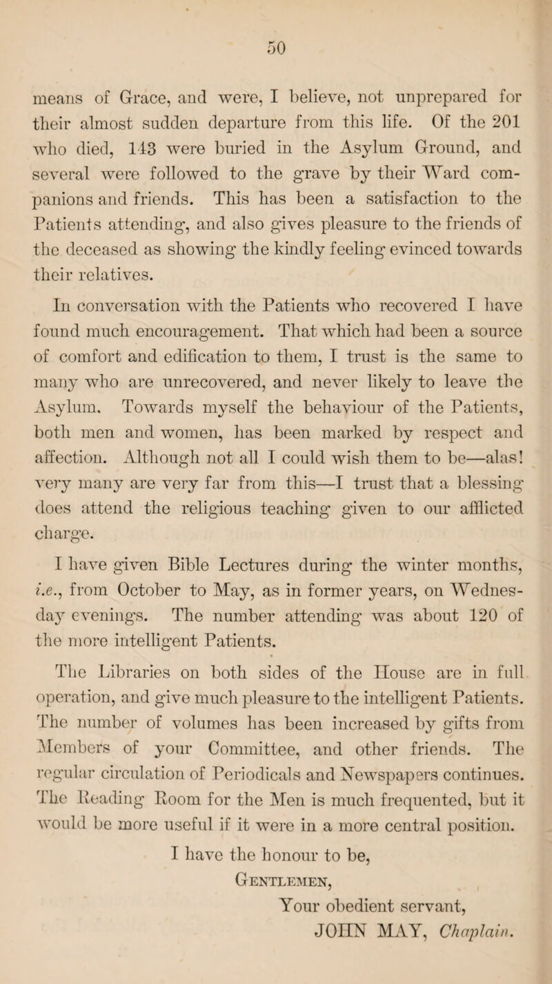 means of Grace, and were, I believe, not unprepared for their almost sudden departure from this life. Of the 201 who died, 113 were buried in the Asylum Ground, and several were followed to the grave by their Ward com¬ panions and friends. This has been a satisfaction to the Patients attending, and also gives pleasure to the friends of the deceased as showing the kindly feeling evinced towards their relatives. In conversation with the Patients who recovered I have found much encouragement. That which had been a source of comfort and edification to them, I trust is the same to many who are unrecovered, and never likely to leave the Asylum. Towards myself the behaviour of the Patients, both men and women, has been marked by respect and affection. Although not all I could wish them to be—alas! very many are very far from this—I trust that a blessing' does attend the religious teaching given to our afflicted charge. I have given Bible Lectures during the winter months, t.e., from October to May, as in former years, on Wednes¬ day evenings. The number attending was about 120 of the more intelligent Patients. The Libraries on both sides of the House are in full operation, and give much pleasure to the intelligent Patients. The number of volumes has been increased by gifts from Member's of your Committee, and other friends. The regular circulation of Periodicals and Newspapers continues. The Reading Room for the Men is much frequented, but it would be more useful if it were in a more central position. I have the honour to be, Gentlemen, Your obedient servant, JOIIN MAY, Chaplain.