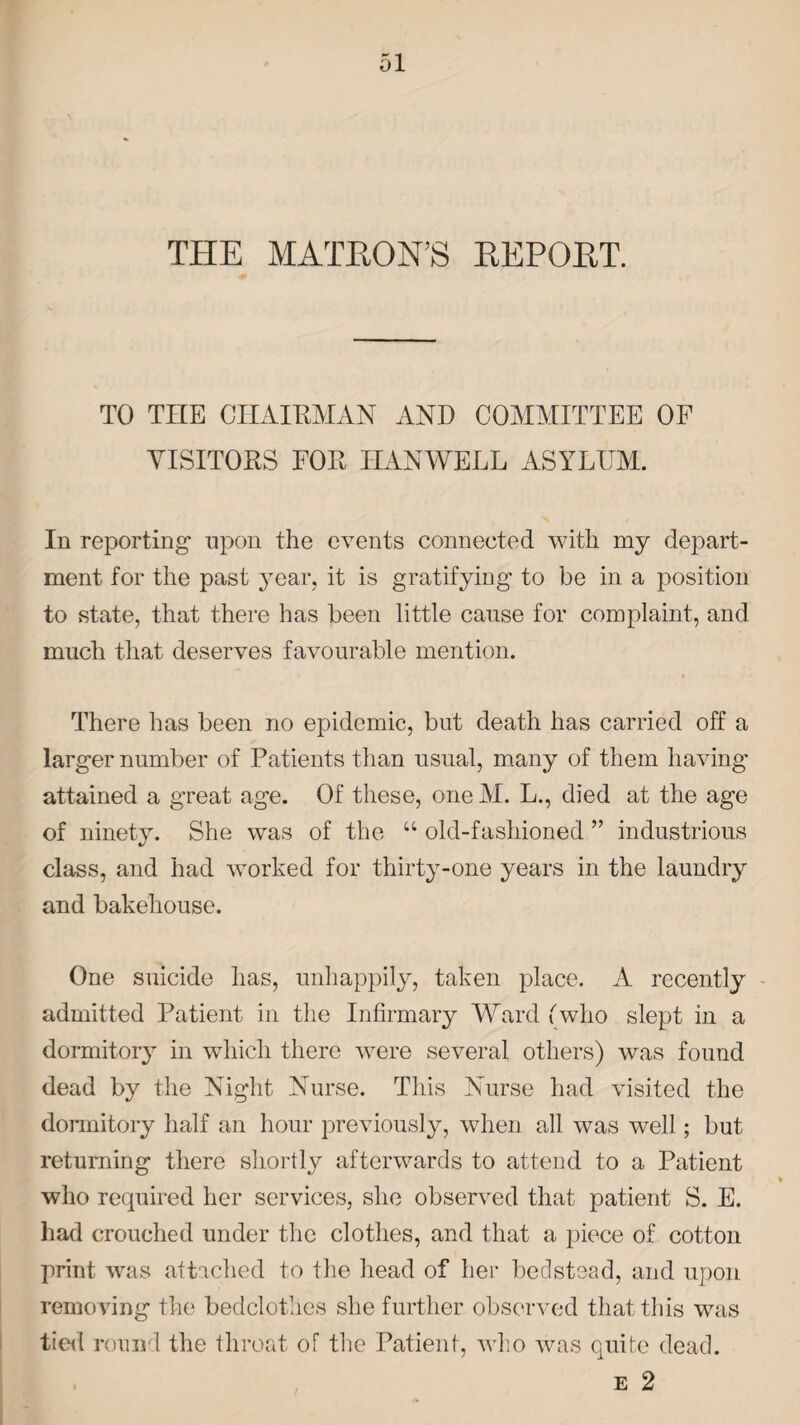 THE MATRON’S REPORT. TO THE CHAIRMAN AND COMMITTEE OF VISITORS FOR IIANWELL ASYLUM. In reporting upon the events connected with my depart¬ ment for the past year, it is gratifying to be in a position to state, that there has been little cause for complaint, and much that deserves favourable mention. There has been no epidemic, but death has carried off a larger number of Patients than usual, many of them having attained a great age. Of these, one M. L., died at the age of ninety. She was of the “ old-fashioned ” industrious class, and had worked for thirty-one years in the laundry and bakehouse. One suicide has, unhappily, taken place. A recently admitted Patient in the Infirmary Ward (who slept in a dormitory in which there were several others) was found dead by the Night Nurse. This Nurse had visited the dormitory half an hour previously, when all was well; but returning there shortly afterwards to attend to a Patient who required her services, she observed that patient S. E. had crouched under the clothes, and that a piece of cotton print was attached to the head of her bedstead, and upon removing the bedclothes she further observed that this was tied round the throat of the Patient, who was quite dead. e 2
