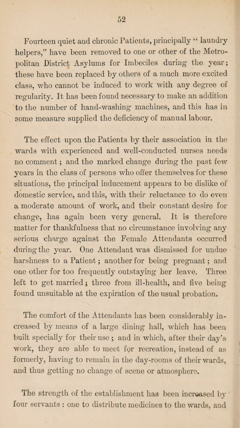 Fourteen quiet and chronic Patients, principally “ laundry helpers,” have been removed to one or other of the Metro¬ politan District Asylums for Imbeciles during the year; these have been replaced by others of a much more excited class, who cannot be induced to work with any degree of regularity. It has been found necessary to make an addition to the number of hand-washing machines, and this has in some measure supplied the deficiency of manual labour. The effect upon the Patients by their association in the wards with experienced and well-conducted nurses needs no comment; and the marked change during the past few years in the class of persons who offer themselves for these situations, the principal inducement appears to be dislike of domestic service, and this, with their reluctance to do even a moderate amount of work, and their constant desire for change, has again been very general. It is therefore matter for thankfulness that no circumstance involving any serious charge against the Female Attendants occurred during the year. One Attendant was dismissed for undue harshness to a Patient; another for being pregnant; and one other for too frequently outstaying her leave. Three left to get married; three from ill-health, and five being found unsuitable at the expiration of the usual probation. The comfort of the Attendants has been considerably in¬ creased by means of a large dining hall, which has been built specially for their use ; and in which, after their day’s work, they are able to meet for recreation, instead of as formerly, having to remain in the day-rooms of their wards, and thus getting no change of scene or atmosphere. The strength of the establishment has been increased b}’ four servants : one to distribute medicines to the wards, and
