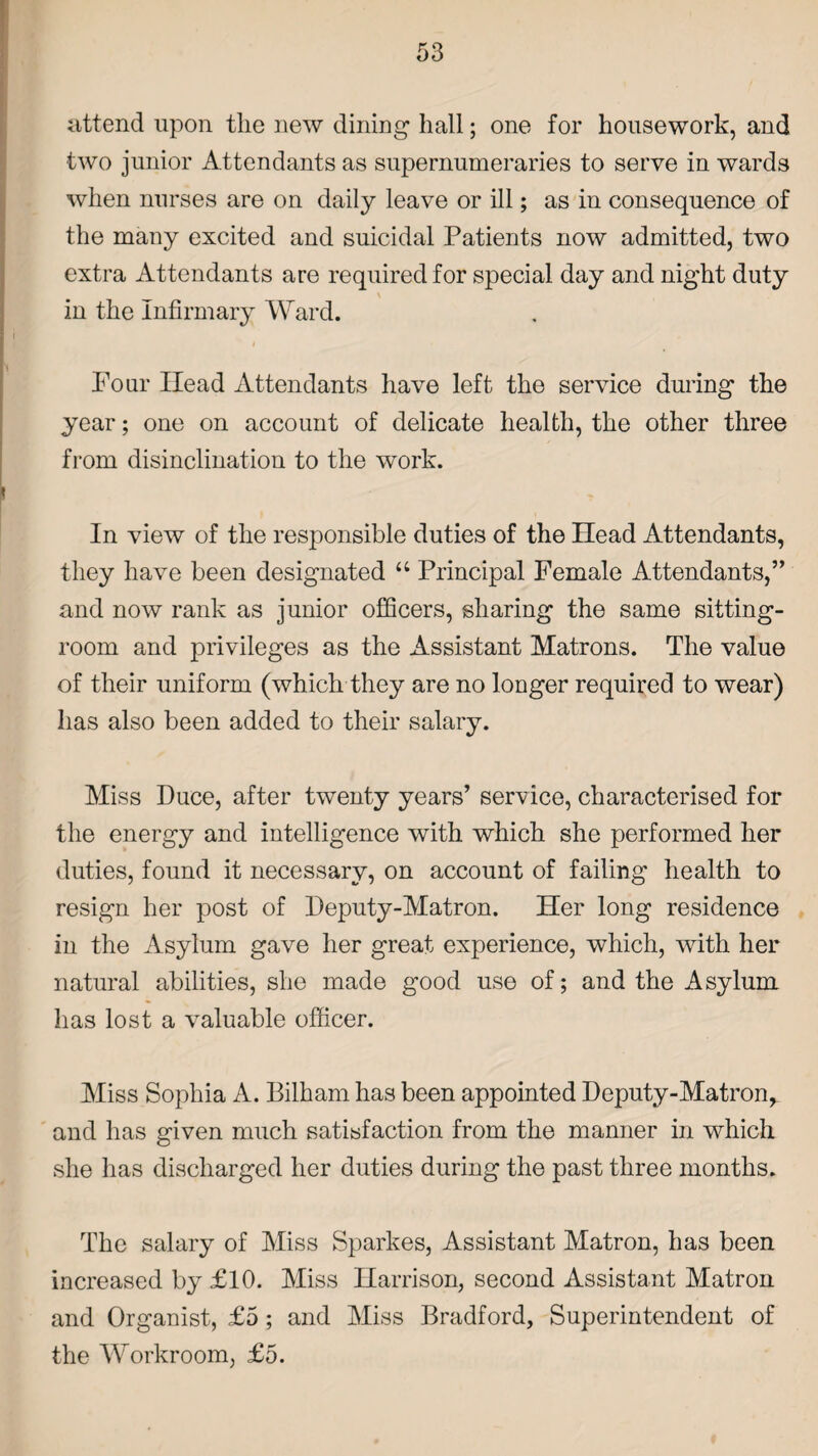 attend upon the new dining hall; one for housework, and two junior Attendants as supernumeraries to serve in wards when nurses are on daily leave or ill; as in consequence of the many excited and suicidal Patients now admitted, two extra Attendants are required for special day and night duty in the Infirmary Ward. Four Head Attendants have left the service during the year; one on account of delicate health, the other three from disinclination to the work. In view of the responsible duties of the Head Attendants, they have been designated “ Principal Female Attendants,” and now rank as junior officers, sharing the same sitting- room and privileges as the Assistant Matrons. The value of their uniform (which they are no longer required to wear) has also been added to their salary. Miss Duce, after twenty years’ service, characterised for the energy and intelligence with which she performed her duties, found it necessary, on account of failing health to resign her post of Deputy-Matron. Her long residence in the Asylum gave her great experience, which, with her natural abilities, she made good use of; and the Asylum has lost a valuable officer. Miss Sophia A. Bilham has been appointed Deputy-Matron^ and has given much satisfaction from the manner in which she has discharged her duties during the past three months. The salary of Miss Sparkes, Assistant Matron, has been increased by £ 10. Miss Harrison, second Assistant Matron and Organist, £5; and Miss Bradford, Superintendent of the Workroom, £5.